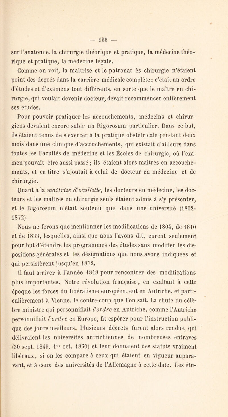 sur l’anatomie, la chirurgie théorique et pratique, la médecine théo- rique et pratique, la médecine légale. Comme on voit, la maîtrise et le patronat ès chirurgie n’étaient point des degrés dans la carrière médicale complète; c’était un ordre d’études et d’examens tout différents, en sorte que le maître en chi- rurgie, qui voulait devenir docteur, devait recommencer entièrement ses études. Pour pouvoir pratiquer les accouchements, médecins et chirur- giens devaient encore subir un Rigorosum particulier. Dans ce but, ils étaient tenus de s’exercer à la pratique obstétricale pondant deux mois dans une clinique d’accouchements, qui existait d’ailleurs dans toutes les Facultés de médecine et les Écoles de chirurgie, où l’exa- men pouvait être aussi passé ; ils étaient alors maîtres en accouche- ments, et ce titre s’ajoutait à celui de docteur en médecine et de chirurgie. Quant à la maîtrise cToculistie, les docteurs en médecine, les doc- teurs et les maîtres en chirurgie seuls étaient admis à s’y présenter, et le Rigorosum n’était soutenu que dans une université (1802- 1872). Nous ne ferons que mentionner les modifications de 1804, de 1810 et de 1833, lesquelles, ainsi que nous l’avons dit, eurent seulement pour but d’étendre les programmes des études sans modifier les dis- positions générales et les désignations que nous avons indiquées et qui persistèrent jusqu’en 1872. 11 faut arriver à l’année 1848 pour rencontrer des modifications plus importantes. Notre révolution française, en exaltant à cette époque les forces du libéralisme européen, eut en Autriche, et parti- culièrement à Vienne, le contre-coup que l’on sait. La chute du célè- bre ministre qui personnifiait Vordre en Autriche, comme l’Autriche personnifiait l'ordre en Europe, fit espérer pour l’instruction publi- que des jours meilleurs. Plusieurs décrets furent alors rendus, qui délivraient les universités autrichiennes de nombreuses entraves (30 sept. 1849, 1er oct. 1850) et leur donnaient des statuts vraiment libéraux, si on les compare à ceux qui étaient en vigueur aupara- vant, et à ceux des universités de l’Allemagne à cette date. Les étu-