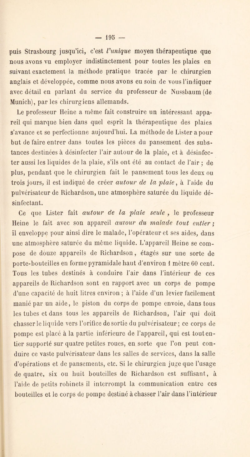 puis Strasbourg jusqu’ici, c’est l’unique moyen thérapeutique que nous avons vu employer indistinctement pour toutes les plaies en suivant exactement la méthode pratique tracée par le chirurgien anglais et développée, comme nous avons eu soin de vous l’indiquer avec détail en parlant du service du professeur de Nussbaum(de Munich), par les chirurgiens allemands. Le professeur Heine a même fait construire un intéressant appa- reil qui marque bien dans quel esprit la thérapeutique des plaies s’avance et se perfectionne aujourd’hui. La méthode de Lister a pour but de faire entrer dans toutes les pièces du pansement des subs- tances destinées à désinfecter l’air autour de la plaie, et à désinfec- ter aussi les liquides de la plaie, s’ils ont été au contact de l’air ; de plus, pendant que le chirurgien fait le pansement tous les deux ou trois jours, il est indiqué de créer autour de la plaie, à l’aide du pulvérisateur de Richardson, une atmosphère saturée du liquide dé- sinfectant. Ce que Lister fait autour de la plaie seule , le professeur Heine le fait avec son appareil autour du malade tout entier ; il enveloppe pour ainsi dire le malade, l’opérateur et ses aides, dans une atmosphère saturée du même liquide. L’appareil Heine se com- pose de douze appareils de Richardson, étagés sur une sorte de porte-bouteilles en forme pyramidale haut d’environ 1 mètre 60 cent. Tous les tubes destinés à conduire l’air dans l’intérieur de ces appareils de Richardson sont en rapport avec un corps de pompe d’une capacité de huit litres environ ; à l’aide d’un levier facilement manié par un aide, le piston du corps de pompe envoie, dans tous les tubes et dans tous les appareils de Richardson, l’air qui doit chasser le liquide vers l’orifice desortie du pulvérisateur; ce corps de pompe est placé à la partie inférieure de l’appareil, qui est tout en- tier supporté sur quatre petites roues, en sorte que l’on peut con- duire ce vaste pulvérisateur dans les salles de services, dans la salle d’opérations et de pansements, etc. Si le chirurgien juge que l’usage de quatre, six ou huit bouteilles de Richardson est suffisant, à l’aide de petits robinets il interrompt la communication entre ces bouteilles et le corps de pompe destiné à chasser l’air dans l’intérieur