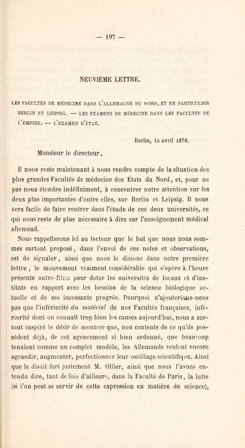 NEUVIÈME LETTRE. LES FACULTÉS DE MÉDECINE DANS L’ALLEMAGNE DU NORD, ET EN PARTICULIER BERLIN ET LEIPSIG. — LES EXAMENS DE MÉDECINE DANS LES FACULTÉS DE t/empire. — l’examen d’état. Berlin, 15 avril 1876. Monsieur le directeur, Il nous reste maintenant à nous rendre compte de la situation des plus grandes Facultés de médecine des États du Nord, et, pour ne pas nous étendre indéfiniment, à concentrer notre attention sur les deux plus importantes d’entre elles, sur Berlin et Leipsig. Il nous sera facile de faire rentrer dans l’étude de ces deux universités, ce qui nous reste de plus nécessaire à dire sur l’enseignement médical allemand. Nous rappellerons ici au lecteur que le but que nous nous som- mes surtout proposé, dans l’envoi de ces notes et observations, est de signaler, ainsi que nous le disions dans notre première lettre , le mouvement vraiment considérable qui s’opère à l’heure présente outre-Rhm pour doter les universités de locaux et d’ins- tituts en rapport avec les besoins de la science biologique ac- tuelle et de ses incessants progrès. Pourquoi n’ajouterions-nous pas que l’infériorité du matériel de nos Facultés françaises, infé- riorité dont on connaît trop bien les causes aujourd’hui, nous a sur- tout inspiré le désir de montrer que, non contents de ce qu’ils pos- sèdent déjà, de cet agencement si bien ordonné, que beaucoup tenaient comme un complet modèle, les Allemands veulent encore agrandir, augmenter, perfectionner leur outillage scientifique. Ainsi que le disait fort justement M. Ollier, ainsi que nous l’avons en- tendu dire, tant de fois d’ailleurs, dans la Faculté de Paris, la lutte (si l’on peut se servir de cette expression en matière de science),