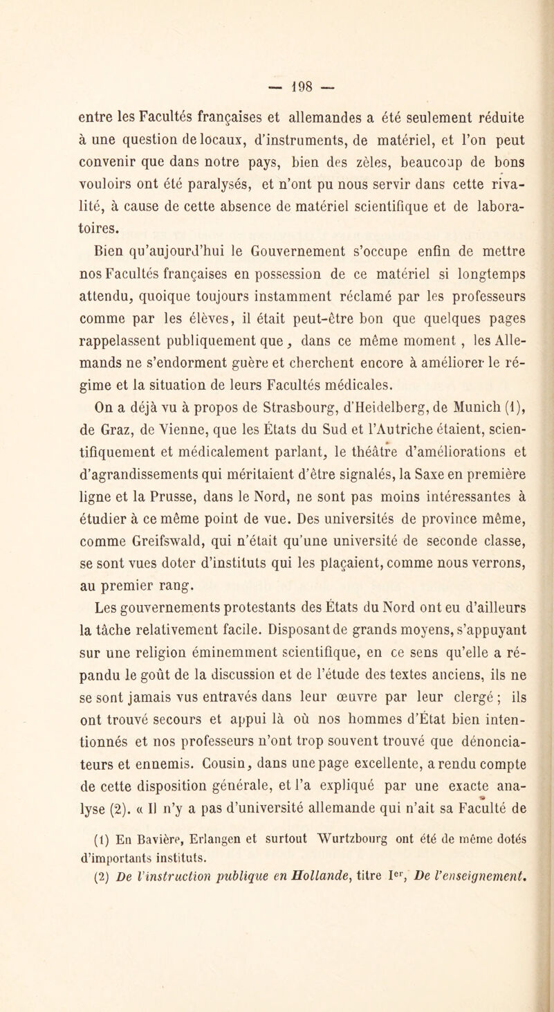 entre les Facultés françaises et allemandes a été seulement réduite aune question de locaux, d’instruments, de matériel, et l’on peut convenir que dans notre pays, bien des zèles, beaucoup de bons vouloirs ont été paralysés, et n’ont pu nous servir dans cette riva- lité, à cause de cette absence de matériel scientifique et de labora- toires. Bien qu’aujourd’hui le Gouvernement s’occupe enfin de mettre nos Facultés françaises en possession de ce matériel si longtemps attendu, quoique toujours instamment réclamé par les professeurs comme par les élèves, il était peut-être bon que quelques pages rappelassent publiquement que, dans ce même moment , les Alle- mands ne s’endorment guère et cherchent encore à améliorer le ré- gime et la situation de leurs Facultés médicales. On a déjà vu à propos de Strasbourg, d’Heidelberg, de Munich (1), de Graz, de Vienne, que les États du Sud et l’Autriche étaient, scien- tifiquement et médicalement parlant, le théâtre d’améliorations et d’agrandissements qui méritaient d’être signalés, la Saxe en première ligne et la Prusse, dans le Nord, ne sont pas moins intéressantes à étudier à ce même point de vue. Des universités de province même, comme Greifswald, qui n’était qu’une université de seconde classe, se sont vues doter d’instituts qui les plaçaient, comme nous verrons, au premier rang. Les gouvernements protestants des États du Nord ont eu d’ailleurs la tâche relativement facile. Disposant de grands moyens, s’appuyant sur une religion éminemment scientifique, en ce sens qu’elle a ré- pandu le goût de la discussion et de l’étude des textes anciens, ils ne se sont jamais vus entravés dans leur œuvre par leur clergé ; ils ont trouvé secours et appui là où nos hommes d’État bien inten- tionnés et nos professeurs n’ont trop souvent trouvé que dénoncia- teurs et ennemis. Cousin, dans une page excellente, a rendu compte de cette disposition générale, et l’a expliqué par une exacte ana- s lyse (2). « Il n’y a pas d’université allemande qui n’ait sa Faculté de (t) En Bavière, Erlangen et surtout Wurtzbourg ont été de même dotés d’importants instituts. (2) De l’instruction publique en Hollande, titre Ier, De Venseignement.