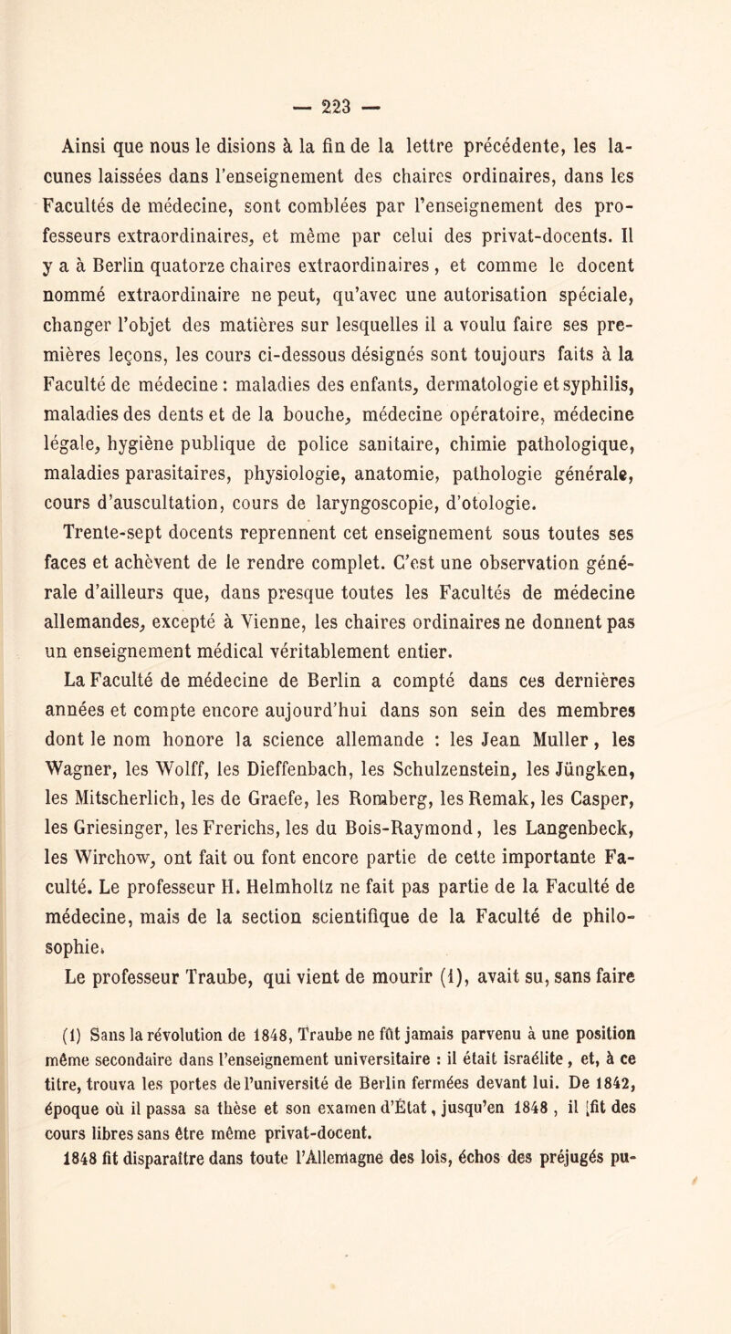 Ainsi que nous le disions à la fin de la lettre précédente, les la- cunes laissées dans l’enseignement des chaires ordinaires, dans les Facultés de médecine, sont comblées par l’enseignement des pro- fesseurs extraordinaires, et même par celui des privat-docents. Il y a à Berlin quatorze chaires extraordinaires , et comme le docent nommé extraordinaire ne peut, qu’avec une autorisation spéciale, changer l’objet des matières sur lesquelles il a voulu faire ses pre- mières leçons, les cours ci-dessous désignés sont toujours faits à la Faculté de médecine : maladies des enfants, dermatologie et syphilis, maladies des dents et de la bouche, médecine opératoire, médecine légale, hygiène publique de police sanitaire, chimie pathologique, maladies parasitaires, physiologie, anatomie, pathologie générale, cours d’auscultation, cours de laryngoscopie, d’otologie. Trente-sept docents reprennent cet enseignement sous toutes ses faces et achèvent de le rendre complet. C’est une observation géné- rale d’ailleurs que, dans presque toutes les Facultés de médecine allemandes, excepté à Vienne, les chaires ordinaires ne donnent pas un enseignement médical véritablement entier. La Faculté de médecine de Berlin a compté dans ces dernières années et compte encore aujourd’hui dans son sein des membres dont le nom honore la science allemande : les Jean Muller, les Wagner, les Wolff, les Dieffenbach, les Schulzenstein, les Jüngken, les Mitscherlich, les de Graefe, les Roraberg, les Remak, les Casper, les Griesinger, les Frerichs, les du Bois-Raymond, les Langenbeck, les Wirchow, ont fait ou font encore partie de cette importante Fa- culté. Le professeur H. Helmhollz ne fait pas partie de la Faculté de médecine, mais de la section scientifique de la Faculté de philo- sophie, Le professeur Traube, qui vient de mourir (1), avait su, sans faire (1) Sans la révolution de 1848, Traube ne fût jamais parvenu à une position même secondaire dans l’enseignement universitaire : il était israélite, et, à ce titre, trouva les portes de l’université de Berlin fermées devant lui. De 1842, époque où il passa sa thèse et son examen d’État, jusqu’en 1848 , il [fit des cours libres sans être même privat-docent. 1848 fit disparaître dans toute l’Allemagne des lois, échos des préjugés pu-