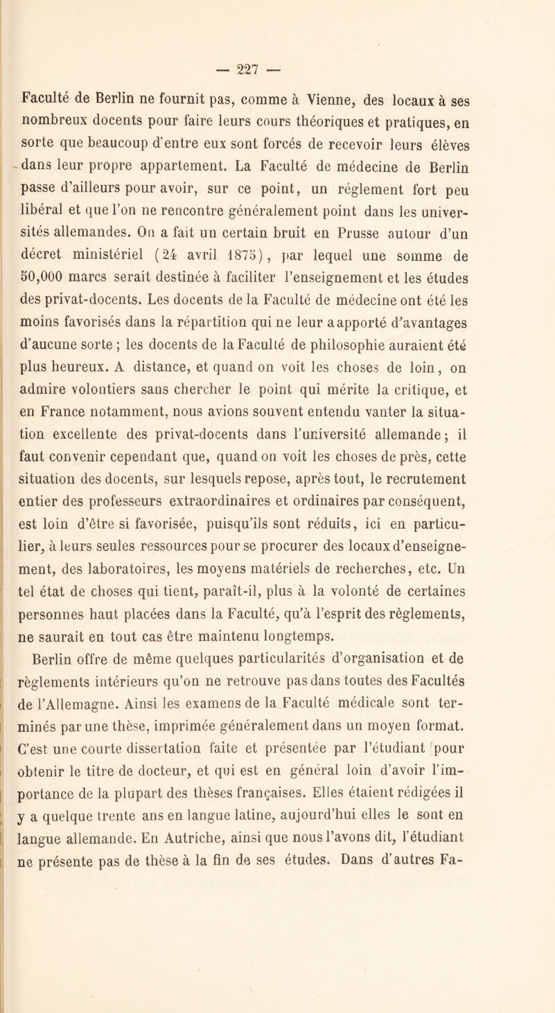 Faculté de Berlin ne fournit pas, comme à Vienne, des locaux à ses nombreux docents pour faire leurs cours théoriques et pratiques, en sorte que beaucoup d’entre eux sont forcés de recevoir leurs élèves -dans leur propre appartement. La Faculté de médecine de Berlin passe d’ailleurs pour avoir, sur ce point, un réglement fort peu libéral et que l’on ne rencontre généralement point dans les univer- sités allemandes. On a fait un certain bruit en Prusse autour d’un décret ministériel (24 avril 1875), par lequel une somme de 50,000 marcs serait destinée à faciliter l’enseignement et les études des privat-docents. Les docents de la Faculté de médecine ont été les moins favorisés dans la répartition qui ne leur a apporté d’avantages d’aucune sorte ; les docents de la Faculté de philosophie auraient été plus heureux. A distance, et quand on voit les choses de loin, on admire volontiers sans chercher le point qui mérite la critique, et en France notamment, nous avions souvent entendu vanter la situa- tion excellente des privat-docents dans l’université allemande ; il faut convenir cependant que, quand on voit les choses de près, cette situation des docents, sur lesquels repose, après tout, le recrutement entier des professeurs extraordinaires et ordinaires par conséquent, est loin d’être si favorisée, puisqu’ils sont réduits, ici en particu- lier, à leurs seules ressources pour se procurer des locaux d’enseigne- ment, des laboratoires, les moyens matériels de recherches, etc. Un tel état de choses qui tient, paraît-il, plus à la volonté de certaines personnes haut placées dans la Faculté, qu’à l’esprit des règlements, ne saurait en tout cas être maintenu longtemps. Berlin offre de même quelques particularités d’organisation et de règlements intérieurs qu’on ne retrouve pas dans toutes des Facultés de l’Allemagne. Ainsi les examens de la Faculté médicale sont ter- minés par une thèse, imprimée généralement dans un moyen format. C’est une courte dissertation faite et présentée par l’étudiant pour obtenir le titre de docteur, et qui est en général loin d’avoir l’im- portance de la plupart des thèses françaises. Elles étaient rédigées il y a quelque trente ans en langue latine, aujourd’hui elles le sont en langue allemande. En Autriche, ainsi que nous l’avons dit, l’étudiant ne présente pas de thèse à la fin de ses études. Dans d’autres Fa-