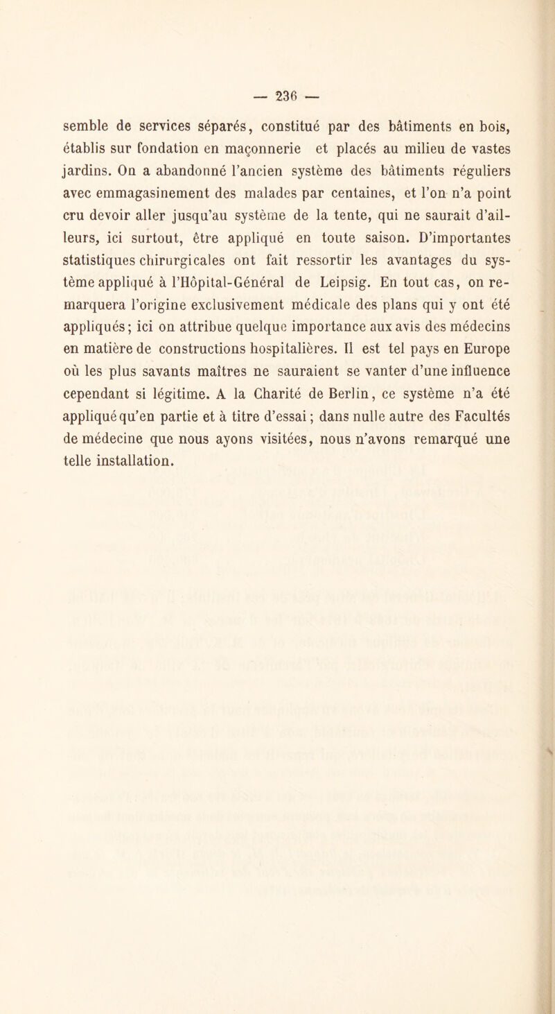 semble de services séparés, constitué par des bâtiments en bois, établis sur fondation en maçonnerie et placés au milieu de vastes jardins. On a abandonné l’ancien système des bâtiments réguliers avec emmagasinement des malades par centaines, et l’on n’a point cru devoir aller jusqu’au système de la tente, qui ne saurait d’ail- leurs, ici surtout, être appliqué en toute saison. D’importantes statistiques chirurgicales ont fait ressortir les avantages du sys- tème appliqué à l’Hôpital-Général de Leipsig. En tout cas, on re- marquera l’origine exclusivement médicale des plans qui y ont été appliqués; ici on attribue quelque importance aux avis des médecins en matière de constructions hospitalières. Il est tel pays en Europe où les plus savants maîtres ne sauraient se vanter d’une influence cependant si légitime. A la Charité de Berlin, ce système n’a été appliqué qu’en partie et à titre d’essai ; dans nulle autre des Facultés de médecine que nous ayons visitées, nous n’avons remarqué une telle installation.