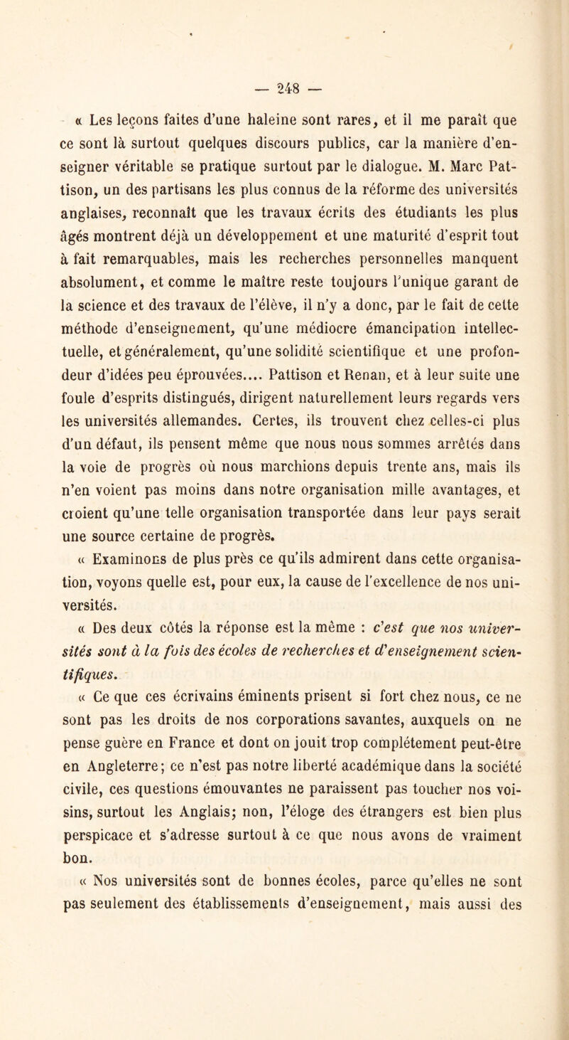 « Les leçons faites d’une haleine sont rares, et il me paraît que ce sont là surtout quelques discours publics, car la manière d’en- seigner véritable se pratique surtout par le dialogue. M. Marc Pat- tison, un des partisans les plus connus de la réforme des universités anglaises, reconnaît que les travaux écrits des étudiants les plus âgés montrent déjà un développement et une maturité d’esprit tout à fait remarquables, mais les recherches personnelles manquent absolument, et comme le maître reste toujours Tunique garant de la science et des travaux de l’élève, il n’y a donc, par le fait de cette méthode d’enseignement, qu’une médiocre émancipation intellec- tuelle, et généralement, qu’une solidité scientifique et une profon- deur d’idées peu éprouvées.... Pattison et Renan, et à leur suite une foule d’esprits distingués, dirigent naturellement leurs regards vers les universités allemandes. Certes, ils trouvent chez celles-ci plus d’un défaut, ils pensent même que nous nous sommes arrêtés dans la voie de progrès où nous marchions depuis trente ans, mais ils n’en voient pas moins dans notre organisation mille avantages, et croient qu’une telle organisation transportée dans leur pays serait une source certaine de progrès. « Examinons de plus près ce qu’ils admirent dans cette organisa- tion, voyons quelle est, pour eux, la cause de l'excellence de nos uni- versités. « Des deux côtés la réponse est la même : c'est que nos univer- sités sont à la fois des écoles de recherches et d'enseignement scien- tifiques. « Ce que ces écrivains éminents prisent si fort chez nous, ce ne sont pas les droits de nos corporations savantes, auxquels on ne pense guère en France et dont on jouit trop complètement peut-être en Angleterre; ce n’est pas notre liberté académique dans la société civile, ces questions émouvantes ne paraissent pas toucher nos voi- sins, surtout les Anglais; non, l’éloge des étrangers est bien plus perspicace et s’adresse surtout à ce que nous avons de vraiment bon. « Nos universités sont de bonnes écoles, parce qu’elles ne sont pas seulement des établissements d’enseignement, mais aussi des