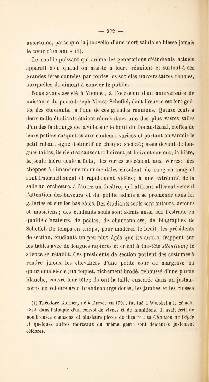 amertume, parce que lafnouvelle d’une mort sainte ne blesse jamais le cœur d’un ami» (1). Le souffle puissant qui anime les générations d’étudiants actuels apparaît bien quand on assiste à leurs réunions et surtout à ces grandes fêtes données par toutes les sociétés universitaires réunies, auxquelles ils aiment à convier le public. Nous avons assisté à Vienne , à l’occasion d’un anniversaire de naissance du poëte Joseph-Victor Scheffel, dont l’œuvre est fort goû- tée des étudiants, à l’une de ces grandes réunions. Quinze cents à deux mille étudiants étaient réunis dans une des plus vastes salles d’un des faubourgs de la ville, sur le bord du Donau-Canal, coiffés de leurs petites casquettes aux couleurs variées et portant en sautoir le petit ruban, signe distinctif de chaque société; assis devant de lon- gues tables, ils rient et causent et boivent, et boivent surtout ; la bière, la seule bière coule à flots, les verres succèdent aux verres; des choppes à dimensions monumentales circulent de rang en rang et sont fraternellement et rapidement vidées; à une extrémité delà salle un orchestre, à l’autre un théâtre, qui attirent alternativement l’attention des buveurs et du public admis à se promener dans les galeries et sur les bas-côtés. Des étudiants seuls sont auteurs, acteurs et musiciens ; des étudiants seuls sont admis aussi sur l’estrade en qualité d'orateurs, de poètes, de chansonniers, de biographes de Scheffel. De temps en temps, pour modérer le bruit, les présidents de section, étudiants un peu plus âgés que les autres, frappent sur les tables avec de longues rapières et crient à tue-tête silentium; le silence se rétablit. Ces présidents de section portent des costumes à rendre jaloux les chevaliers d’une petite cour de margrave au quinzième siècle; un toquet, richement brodé, rehaussé d’une plume blanche, couvre leur tête; ils ont la taille enserrée dans un justau- corps de velours avec brandebourgs dorés, les jambes et les cuisses (1) Théodore Kœrner, né à Dresde en 1791, fut tué à Wœbbelin le 26 août 1813 dans l’attaque d’un convoi de vivres et de munitions. Il avait écrit de nombreuses chansons et plusieurs pièces de théâtre : sa Chanson de Vépée et quelques autres morceaux du même genre sont demeurés justement célèbres.