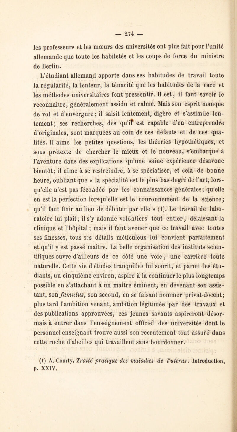 les professeurs et les mœurs des universités ont plus fait pour l’unité allemande que toute les habiletés et les coups de force du ministre de Berlin. L’étudiant allemand apporte dans ses habitudes de travail toute la régularité, la lenteur, la ténacité que les habitudes de la race et les méthodes universitaires font pressentir. Il est, il faut savoir le reconnaître, généralement assidu et calme. Mais son esprit manque de vol et d’envergure ; il saisit lentement, digère et s’assimile len- tement; ses recherches, dès qu’iî est capable d’en entreprendre d’originales, sont marquées au coin de ces défauts et de ces qua- lités. Il aime les petites questions, les théories hypothétiques, et sous prétexte de chercher le mieux et le nouveau, s'embarque à l’aventure dans des explications qu’une saine expérience désavoue bientôt; il aime à se restreindre, à se spécialiser, et cela de bonne heure, oubliant que « la spécialité est le plus bas degré de l’art, lors- qu’elle n’est pas fécondée par les connaissances générales; qu’elle en est la perfection lorsqu’elle est le couronnement de la science; qu’il faut finir au lieu de débuter par elle » (1). Le travail de labo- ratoire lui plaît; il s’y adonne volontiers tout entier, délaissant la clinique et l’hôpital ; mais il faut avouer que ce travail avec toutes ses finesses, tous ses détails méticuleux lui convient parfaitement et qu’il y est passé maître. La belle organisation des instituts scien- tifiques ouvre d’ailleurs de ce côté une voie, une carrière toute naturelle. Cette vie d’études tranquilles lui sourit, et parmi les étu- diants, un cinquième environ, aspire à la continuer le plus longtemps possible en s’attachant à un maître éminent, en devenant son assis- tant,, son fcimulus, son second, en se faisant nommer privat-docent; plus tard l’ambition venant, ambition légitimée par des travaux et des publications approuvées, ces jeunes savants aspireront désor- mais à entrer dans l’enseignement officiel des universités doht le personnel enseignant trouve aussi son recrutement tout assuré dans cette ruche d’abeilles qui travaillent sans bourdonner. (t) A. Courty. Traité pratique des maladies de l’utérus, Introduction, p. XXIV.