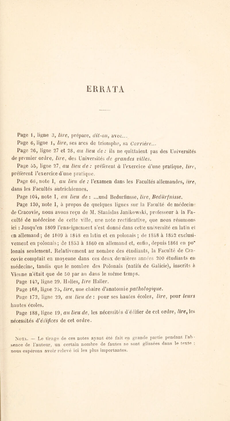 Page 1, ligne 3, lire, prépare, dit-on, avec... Page 6, ligne l, lire, ses arcs de triomphe, sa Carrière... Page 26, ligne 27 et 28, au lieu de: ils ne quittaient pas des Universités de premier ordre, lire, des Universités de grandes villes. Page 55, ligne 27, au lieu de: préfèrent à l’exercice d’une pratique, lire, préfèrent l’exercice d'une pratique. Page 66, note I, au lieu de : l’examen dans les Facultés allemandes, lire, dans les Facultés autrichiennes. Page i04, note I, au lieu de: ...und Bedurfînsse, lire, Bedürfnisse. Page 130, note I, à propos de quelques lignes sur la Faculté de médecine de Cracovie, nous avons reçu de M. Stanislas Janikowski, professeur à la Fa- culté de médecine de cette ville, une note rectificative, que nous résumons ici : Jusqu’en 1809 l’enseignement s’est donné dans cette université en latin et en allemand; de 1809 à 1848 en latin et en polonais ; de 1848 à 1852 exclusi- vement en polonais; de 1853 à 1860 en allemand et, enfin, depuis 1861 en po“ lonais seulement. Relativement au nombre des étudiants, la Faculté de Cra- covie comptait en moyenne dans ces deux dernières années 200 étudiants en médecine, tandis que le nombre des Polonais (natifs de Galicie), inscrits à Vienne n’était que de 50 par an dans le môme temps. Page 142, ligne 29. Halles, lire Haller. Page 168, ligne 25, lire, une chaire d’anatomie pathologique. Page 172, ligne 29, au lieu de : pour ses hautes écoles, lire, pour leurs hautes écoles. Page 188, ligne 19, au lieu de, les nécessites d'édifier de cet ordre, lire, les nécessités d'édifices de cet ordre. Nota. — Le tirage de ces notes ayant été fait en grande partie pendant l’ab - sence de l’auteur, un certain nombre de fautes se sont glissées dans le texte ; nous espérons avoir relevé ici les plus importantes.