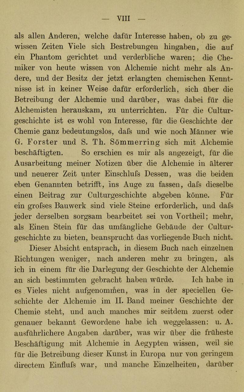 als allen Anderen, welche dafür Interesse haben, ob zu ge- wissen Zeiten Viele sich Bestrebungen hingaben, die auf ein Phantom gerichtet und verderbliche waren; die Che- miker von heute wissen von Alchemie nicht mehr als An- dere, und der Besitz der jetzt erlangten chemischen Kennt- nisse ist in keiner Weise dafür erforderlich, sich über die Betreibung der Alchemie und darüber, was dabei für die Alchemisten herauskam, zu unterrichten. Für die Cultur- geschichte ist es wohl von Interesse, für die Geschichte der Chemie ganz bedeutungslos, dafs und wie noch Männer wie G. Förster und S. Th. Sömmerring sich mit Alchemie beschäftigten. So erschien es mir als angezeigt, für die Ausarbeitung meiner Notizen über die Alchemie in älterer und neuerer Zeit unter Einschlufs Dessen, was die beiden eben Genannten betrifft, ins Auge zu fassen, dafs dieselbe einen Beitrag zur Culturgeschichte abgeben könne. Für ein grofses Bauwerk sind viele Steine erforderlich, und dafs jeder derselben sorgsam bearbeitet sei von Vortheil; mehr, als Einen Stein für das umfängliche Gebäude der Cultur- geschichte zu bieten, beansprucht das vorliegende Buch nicht. Dieser Absicht entsprach, in diesem Buch nach einzelnen Richtungen weniger, nach anderen mehr zu bringen, als ich in einem für die Darlegung der Geschichte der Alchemie an sich bestimmten gebracht haben würde. Ich habe in es Vieles nicht aufgenomihen, was in der speciellen Ge- schichte der Alchemie im II. Band meiner Geschichte der Chemie steht, und auch manches mir seitdem zuerst oder genauer bekannt Gewordene habe ich weggelassen: u. A. ausführlichere Angaben darüber, was wir über die früheste Beschäftigung mit Alchemie in Aegypten wissen, weil sie für die Betreibung dieser Kunst in Europa nur von geringem directem Einflufs war, und manche Einzelheiten, darüber