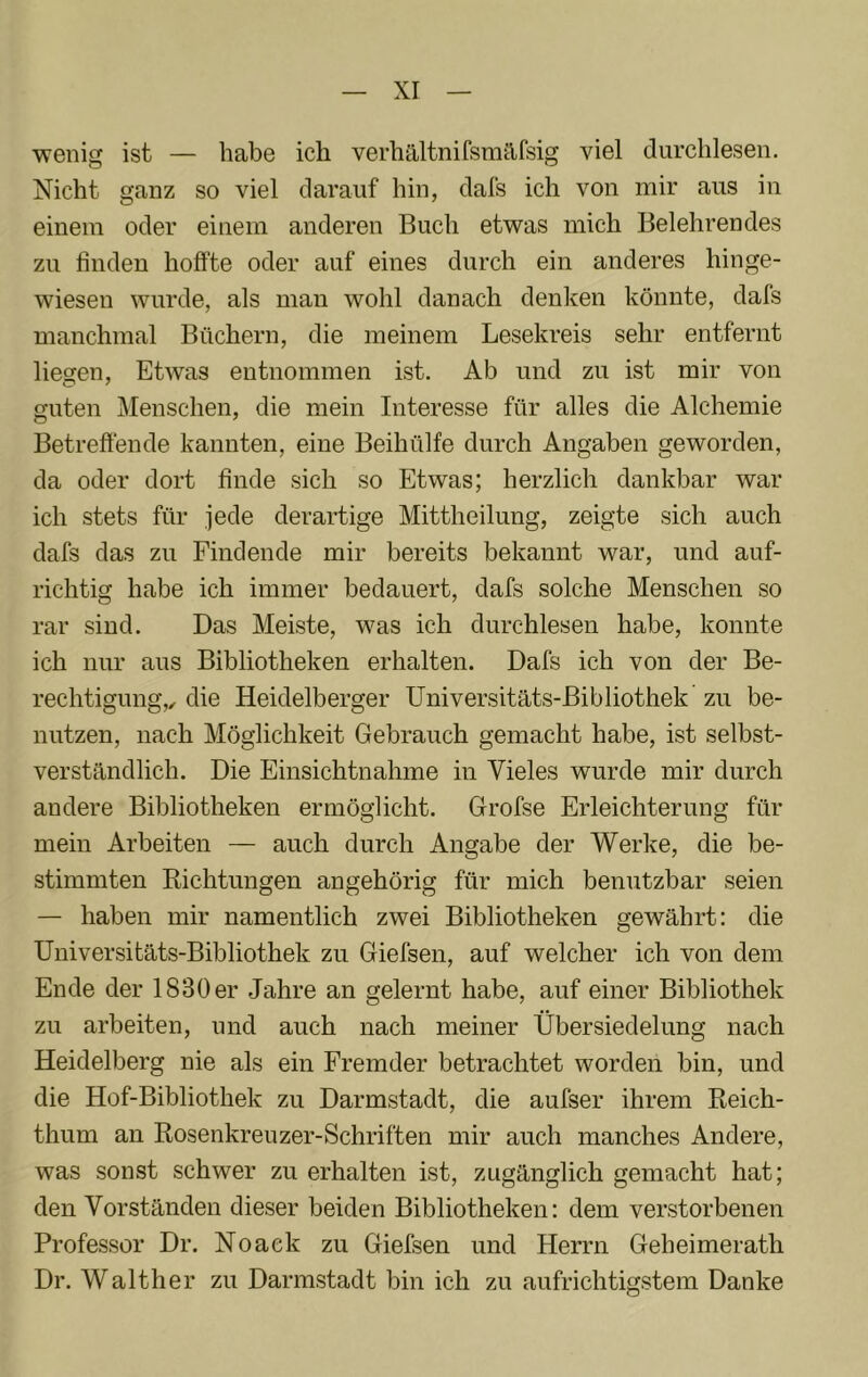 wenig ist — habe ich verhältnifsm^lfsig viel durchlesen. Nicht ganz so viel darauf hin, dafs ich von mir aus in einem oder einem anderen Buch etwas mich Belehrendes zu finden hoffte oder auf eines durch ein anderes hinge- wiesen wurde, als man wohl danach denken könnte, dafs manchmal Büchern, die meinem Lesekreis sehr entfernt liegen, Etwas entnommen ist. Ab und zu ist mir von guten Menschen, die mein Interesse für alles die Alchemie Betreffende kannten, eine Beihülfe durch Angaben geworden, da oder dort finde sich so Etwas; herzlich dankbar war ich stets für jede derartige Mittheilung, zeigte sich auch dafs das zu Findende mir bereits bekannt war, und auf- richtig habe ich immer bedauert, dafs solche Menschen so rar sind. Das Meiste, was ich durchlesen habe, konnte ich nur aus Bibliotheken erhalten. Dafs ich von der Be- rechtigung,, die Heidelberger Universitäts-Bibliothek zu be- nutzen, nach Möglichkeit Gebrauch gemacht habe, ist selbst- verständlich. Die Einsichtnahme in Vieles wurde mir durch andere Bibliotheken ermöglicht. Grofse Erleichterung für mein Arbeiten — auch durch Angabe der Werke, die be- stimmten Richtungen angehörig für mich benutzbar seien — haben mir namentlich zwei Bibliotheken gewährt: die Universitäts-Bibliothek zu Giefsen, auf welcher ich von dem Ende der 1830 er .Jahre an gelernt habe, auf einer Bibliothek zu arbeiten, und auch nach meiner Übersiedelung nach Heidelberg nie als ein Fremder betrachtet worden bin, und die Hof-Bibliothek zu Darmstadt, die aufser ihrem Reich- thum an Rosenkreuzer-Schriften mir auch manches Andere, was sonst schwer zu erhalten ist, zugänglich gemacht hat; den Vorständen dieser beiden Bibliotheken: dem verstorbenen Professor Dr. Noaek zu Giefsen und Herrn Geheimerath Dr. Walther zu Darmstadt bin ich zu aufrichtigstem Danke