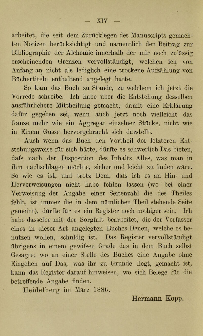 arbeitet, die seit dem Zurücldegen des Manuscripts gemach- ten Notizen berücksichtigt und namentlich den Beitrag zur Bibliographie der Alchemie innerhalb der mir noch zulässig erscheinenden Grenzen vervollständigt, welchen ich von Anfang an nicht als lediglich eine trockene Aufzählung von Büchertiteln enthaltend angelegt hatte. So kam das Buch zu Stande, zu welchem ich jetzt die Vorrede schreibe. Ich habe über die Entstehung desselben ausführlichere Mittheilung gemacht, damit eine Erklärung dafür gegeben sei, wenn auch jetzt noch vielleicht das Ganze mehr wie ein Aggregat einzelner Stücke, nicht wie in Einem Gusse hervorgebracht sich darstellt. Auch wenn das Buch den Vortheil der letzteren Ent- stehungsweise für sich hätte, dürfte es schwerlich Das bieten, dafs nach der Disposition des Inhalts Alles, was man in ihm nachschlagen möchte, sicher und leicht zu finden wäre. So wie es ist, und trotz Dem, dafs ich es an Hin- und Herverweisungen nicht habe fehlen lassen (wo bei einer Verweisung der Angabe einer Seitenzahl die des Theiles fehlt, ist immer die in dem nämlichen Theil stehende Seite gemeint), dürfte für es ein Register noch nöthiger sein. Ich habe dasselbe mit der Sorgfalt bearbeitet, die der Verfasser eines in dieser Art angelegten Buches Denen, welche es be- nutzen wollen, schuldig ist. Das Register vervollständigt übrigens in einem gewifsen Grade das in dem Buch selbst Gesagte; wo an einer Stelle des Buches eine Angabe ohne Eingehen auf Das, was ihr zu Grunde liegt, gemacht ist, kann das Register darauf hioweisen, wo sich Belege für die betreffende Angabe finden. Heidelberg im März 188G. Hermann Kopp.