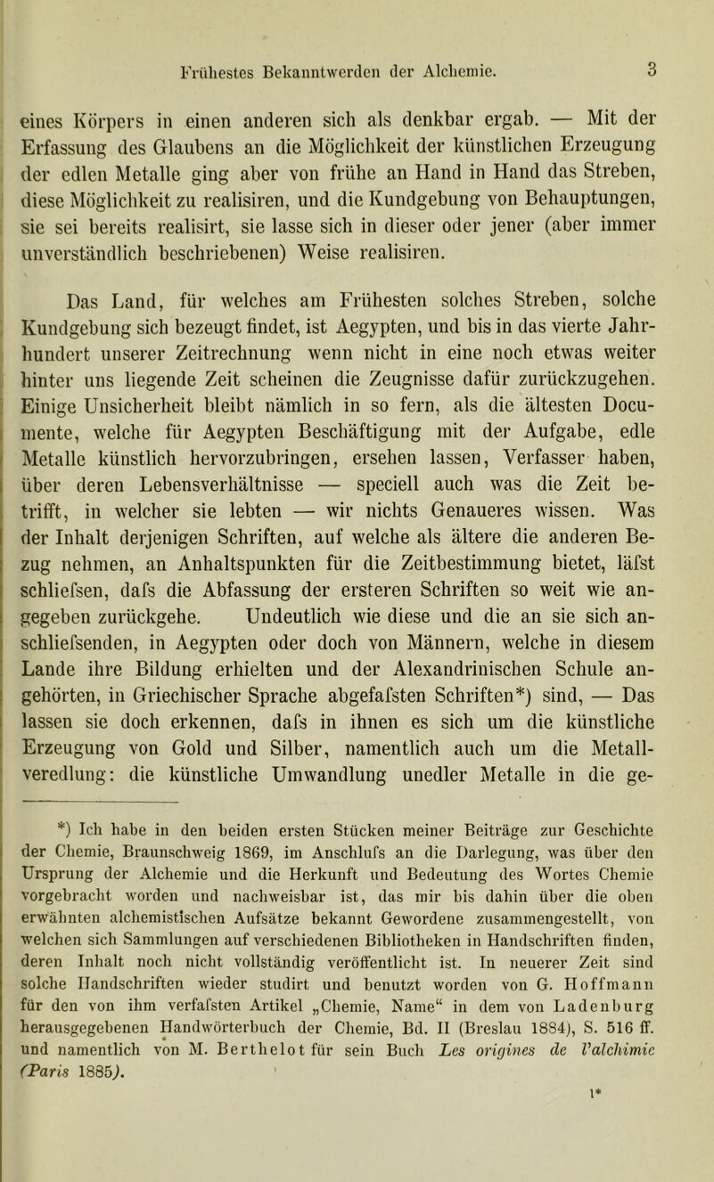 eines Körpers in einen anderen sich als denkbar ergab. — Mit der Erfassung des Glaubens an die Möglichkeit der künstlichen Erzeugung der edlen Metalle ging aber von frühe an Hand in Hand das Streben, diese Möglichkeit zu realisiren, und die Kundgebung von Behauptungen, sie sei bereits realisirt, sie lasse sich in dieser oder jener (aber immer unverständlich beschriebenen) Weise realisiren. Das Land, für welches am Frühesten solches Streben, solche Kundgebung sich bezeugt findet, ist Aegypten, und bis in das vierte Jahr- hundert unserer Zeitrechnung wenn nicht in eine noch etwas weiter hinter uns liegende Zeit scheinen die Zeugnisse dafür zurückzugehen. : Einige Unsicherheit bleibt nämlich in so fern, als die ältesten Docu- I mente, welche für Aegypten Beschäftigung mit der Aufgabe, edle ( Metalle künstlich hervorzubringen, ersehen lassen, Verfasser haben, i über deren Lebensverhältnisse — speciell auch was die Zeit be- ' trilft, in welcher sie lebten — wir nichts Genaueres wissen. Was der Inhalt derjenigen Schriften, auf welche als ältere die anderen Be- zug nehmen, an Anhaltspunkten für die Zeitbestimmung bietet, läfst schliefsen, dafs die Abfassung der ersteren Schriften so weit wie an- gegeben zurückgehe. Undeutlich wie diese und die an sie sich an- t schliefsenden, in Aegypten oder doch von Männern, welche in diesem ! Lande ihre Bildung erhielten und der Alexandrinischen Schule an- I gehörten, in Griechischer Sprache abgefafsten Schriften*) sind, — Das 1 lassen sie doch erkennen, dafs in ihnen es sich um die künstliche ! Erzeugung von Gold und Silber, namentlich auch um die Metall- veredlung: die künstliche Umwandlung unedler Metalle in die ge- *) Ich habe in den beiden ersten Stücken meiner Beiträge zur Geschichte der Chemie, Braunschweig 1869, im Anschlufs an die Darlegung, was über den Ursprung der Alchemie und die Herkunft und Bedeutung des Wortes Chemie vorgebracht worden und nachweisbar ist, das mir bis dahin über die oben erwähnten alchemistischen Aufsätze bekannt Gewordene zusammengestellt, von welchen sich Sammlungen auf verschiedenen Bibliotheken in Handschriften finden, deren Inhalt noch nicht vollständig veröffentlicht ist. In neuerer Zeit sind solche Handschriften wieder studirt und benutzt worden von G. Hoffmann für den von ihm verfafsten Artikel „Chemie, Name“ in dem von Ladenburg herausgegebenen Handwörterbuch der Chemie, Bd. II (Breslau 1884j, S. 516 ff. und namentlich von M. Berthelot für sein Buch Les orujines de Valcldmie (Paris 1885^.