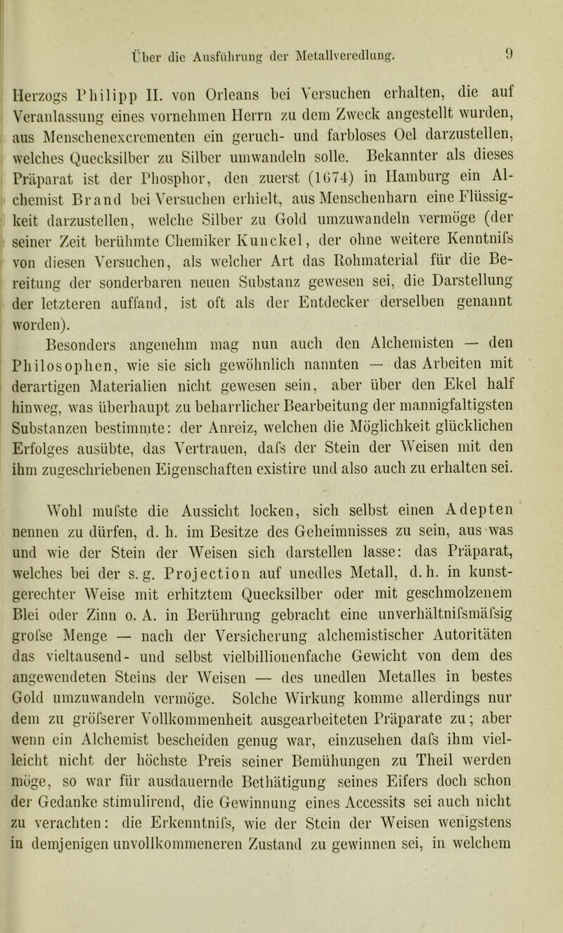 Herzogs Philipp II. von Orleans bei Versuchen erhalten, die auf Veranlassung eines vornehmen Herrn zu dem Zweck angestellt wurden, aus Menschenexerementen ein geruch- und farbloses Oel darzustellen, welches Quecksilber zu Silber umwandeln solle. Bekannter als dieses Präparat ist der Phosphor, den zuerst (1G74) in Hamburg ein Al- chemist Brand bei Versuchen erhielt, aus Menschenharn eine Flüssig- keit darzustcllen, welche Silber zu Gold umzuwandeln vermöge (der seiner Zeit berühmte Chemiker Kunckel, der ohne weitere Kenntnifs von diesen Versuchen, als welcher Art das Rohmaterial für die Be- reitung der sonderbaren neuen Substanz gewesen sei, die Darstellung der letzteren auffand, ist oft als der Entdecker derselben genannt worden). Besonders angenehm mag nun auch den Alchemisten — den Philosophen, w'ie sie sich gewöhnlich nannten — das Arbeiten mit derartigen Materialien nicht gewesen sein, aber über den Ekel half hinweg, was überhaupt zu beharrlicher Bearbeitung der mannigfaltigsten Substanzen bestimmte: der Anreiz, welchen die Möglichkeit glücklichen Erfolges ausübte, das Vertrauen, dafs der Stein der Weisen mit den ihm zugeschriebenen Eigenschaften existire und also auch zu erhalten sei. Wohl mufste die Aussicht locken, sich selbst einen Adepten nennen zu dürfen, d. h. im Besitze des Geheimnisses zu sein, aus was und wie der Stein der Weisen sich darstellen lasse: das Präparat, welches bei der s. g. Projection auf unedles Metall, d. h. in kunst- gerechter Weise mit erhitztem Quecksilber oder mit geschmolzenem Blei oder Zinn o. A. in Berührung gebracht eine unverhältnifsmäfsig grofse Menge — nach der Versicherung alchemistischer Autoritäten das Vieltausend- und selbst vielbillionenfache Gewicht von dem des angewendeten Steins der Weisen — des unedlen Metalles in bestes Gold umzuwandeln vermöge. Solche Wirkung komme allerdings nur dem zu gröfserer Vollkommenheit ausgearheiteten Präparate zu; aber wenn ein Alchemist bescheiden genug war, cinzusehen dafs ihm viel- leicht nicht der höchste Preis seiner Bemühungen zu Theil werden möge, so war für ausdauernde Bethätigung seines Eifers doch schon der Gedanke stimulirend, die Gewinnung eines Accessits sei auch nicht zu verachten: die Erkenntnifs, wie der Stein der Weisen wenigstens in demjenigen unvollkommeneren Zustand zu gewinnen sei, in welchem