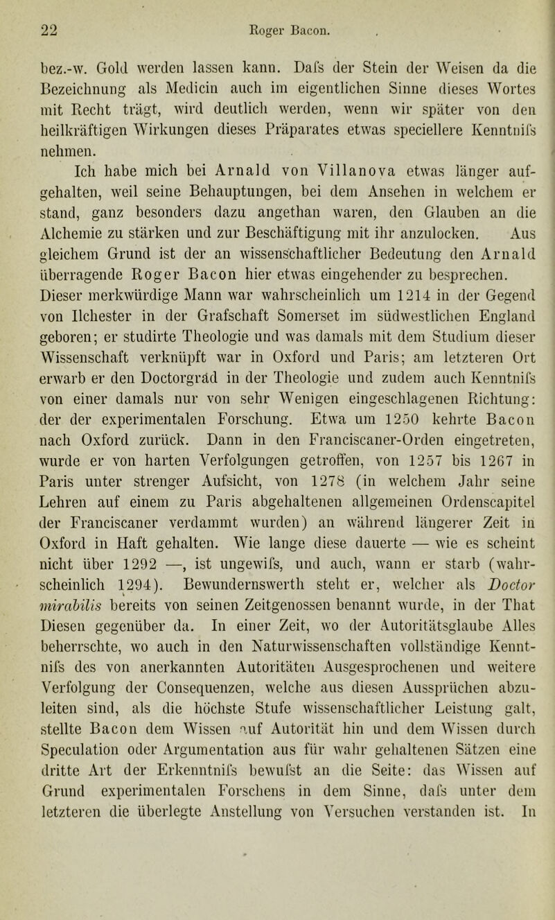 bez.-w. Gold werden lassen kann. Dafs der Stein der Weisen da die Bezeichnung als Medicin auch iin eigentlichen Sinne dieses Wortes mit Recht trägt, wird deutlich werden, wenn wir später von den heilkräftigen Wirkungen dieses Präparates etwas speciellere Kenntnils nehmen. Ich habe mich bei Arnald von Villanova etwas länger auf- gehalten, weil seine Behauptungen, bei dem Ansehen in welchem er stand, ganz besonders dazu angethan waren, den Glauben an die Alchemie zu stärken und zur Beschäftigung mit ihr anzulocken. Aus gleichem Grund ist der an wissenschaftlicher Bedeutung den Arnald überragende Roger Bacon hier etwas eingehender zu besprechen. Dieser merkwürdige Mann war wahrscheinlich um 1214 in der Gegend von Ilchester in der Grafschaft Somerset im südwestlichen England geboren; er studirte Theologie und was damals mit dem Studium dieser Wissenschaft verknüpft war in O.vford und Paris; am letzteren Ort erwarb er den Doctorgräd in der Theologie und zudem auch Kenntnifs von einer damals nur von sehr Wenigen eingeschlagenen Richtung: der der experimentalen Forschung. Etwa um 1250 kehrte Bacon nach Oxford zurück. Dann in den Franciscaner-Orden eingetreten, wurde er von harten Verfolgungen getroffen, von 1257 bis 1267 in Paris unter strenger Aufsicht, von 1278 (in welchem Jahr seine Lehren auf einem zu Paris abgehaltenen allgemeinen Ordenscapitel der Franciscaner verdammt wurden) an während längerer Zeit in Oxford in Haft gehalten. Wie lange diese dauerte — wie es scheint nicht über 1292 —, ist ungewifs, und auch, wann er starb (wahr- scheinlich 1294). Bewundernswerth steht er, welcher als Boctor mirahilis bereits von seinen Zeitgenossen benannt wurde, in der That Diesen gegenüber da. In einer Zeit, wo der Autoritätsglaube x\lles beherrschte, wo auch in den Naturwissenschaften vollständige Kennt- nifs des von anerkannten Autoritäten Ausgesprochenen und weitere Verfolgung der Consequenzen, welche aus diesen Aussprüchen abzu- leiten sind, als die höchste Stufe wissenschaftlicher Leistung galt, stellte Bacon dem Wissen auf Autorität hin und dem Wissen durch Speculation oder Argumentation aus für wahr gehaltenen Sätzen eine dritte Art der Erkenntnifs bewufst an die Seite: das Wissen auf Grund experimentalen Forschens in dem Sinne, dafs unter dem letzteren die überlegte Anstellung von Versuchen verstanden ist. In