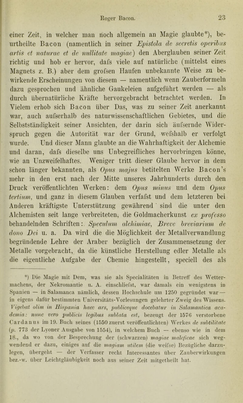 einer Zeit, in welcher man noch allgemein an Magie glaubte*), be- urtheilte Bacon (namentlich in seiner Epistola de secretis 02}erihus arfis et natiirac et de nidlitate maejiae) den Aberglauben seiner Zeit richtig und hob er hervor, dals viele auf natürliche (mittelst eines Magnets z. B.) aber dem grolsen Haufen unbekannte Weise zu be- wirkende Erscheinungen von diesem — namentlich wenn Zauberformeln dazu gesprochen und ähnliche Gaukeleien aufgeführt werden — als durch übernatürliche Kräfte hervorgebracht betrachtet werden. In Vielem erhob sich Bacon über Das, was zu seiner Zeit anerkannt war, auch aufserhalb des naturwissenschaftlichen Gebietes, und die Selbstständigkeit seiner Ansichten, der darin sich äufsernde Wider- spruch gegen die Autorität war der Grund, wefshalb er verfolgt wurde. Und dieser Mann glaubte an die Wahrhaftigkeit der Alchemie und daran, dafs dieselbe uns Unbegreifliches hervorbringen könne, wie an Unzweifelhaftes. Weniger tritt dieser Glaube hervor in dem schon länger bekannten, als Opus majus betitelten Werke Bacon’s mehr in den erst nach der Mitte unseres Jahrhunderts durch den Druck veröffentlichten Werken: dem Opus minus und dem Opuis tertium, und ganz in diesem Glauben verfafst und dem letzteren bei Anderen kräftigste Unterstützung gewährend' sind die unter den Alchemisten seit lange verbreiteten, die Goldmacherkunst ex p)rofesso behandelnden Schriften: Specidum alchimiae, Breve hreviarkwi de dono Bei u. a. Da wird die die Möglichkeit der Metallverw'andlung begründende Lehre der Araber bezüglich der Zusammensetzung der Metalle vorgebracht, da die künstliche Herstellung edler Metalle als die eigentliche Aufgabe der Chemie hingestellt, speciell des als *) Die Magie mit Dem, was sie als Specialitäten in Betreff des Wetter- macliens, der Nekromantie u. A. einschliel'st, war damals ein wenigstens in Spanien — in Salamanca nämlich, dessen Hochschule um 1250 gegründet war — in eigens dafür bestimmten Universitäts-Vorlesungen gelehrter Zweig des Wissens. Vifjehat olim in Hispania haec ars, piihlice(pic docehatur in Salaniantica aca- deinia: nnnc vero i>nhUcis legibus suhlata est, bezeugt der 1576 verstorbene Cardanus im 19. Buch seines (1550 zuerst veröffentlichten) Werkes de suhtilitate (p. 773 der Lyoner Ausgabe von 1554), in welchem Buch — ebenso wie in dem 18., da wo von der Besprecliung der (schwarzen) magiae malcficae sich weg- wendend er dazu, einiges auf die viagiam utileni (die weifse) Bezügliche darzu- legen, übergeht — der V erfasser recht Interessantes über Zauherwirkungen hez.-w. über Leichtgläubigkeit noch aus seiner Zeit mitgetheilt hat.