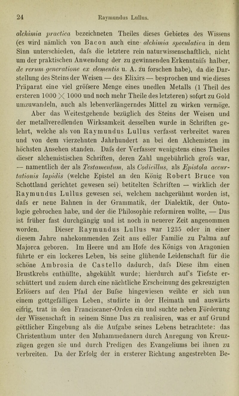 alchimia practica bezeichneten Theiles dieses Gebietes des Wissens (es wird nämlich von Bacon auch eine alchimia speculativa in dein Sinn unterschieden, dafs die letztere rein naturwissenschaftlich, nicht um der praktischen Anwendung der zu gewinnenden Erkenntnifs halber, cle rcrum gcncrationc ex elcnientis u. A. zu forschen habe), da die Dar- stellung des Steins der Weisen — des Elixirs — besprochen und wie dieses Präparat eine viel gröfsere Menge eines unedlen Metalls (1 Theil des ersteren 1000 X 1000 und noch mehr Theile des letzteren) sofqrt zu Gold umzuwandeln, auch als lebenverlängerndes Mittel zu wirken vermöge. Aber das Weitestgehende bezüglich des Steins der Weisen und der metallveredlenden Wirksamkeit desselben wurde in Schriften ge- lehrt, welche als von Piaymundus Lullus verfasst verbreitet waren und von dem vierzehnten Jahrhundert an bei den Alchemisten im höchsten Ansehen standen. Dafs der Verfasser wenigstens eines Theiles dieser alchemistischen Schriften, deren Zahl ungebührlich grofs war, — namentlich der als TestamenUim, als Codicillus, als Epistola acciir- tationis lapidis (welche Epistel an den König Ptobert Bruce von Schottland gerichtet gewesen sei) betitelten Schriften — wirklich der Raymundus Lullus gewesen sei, welchem nachgerühmt worden ist, dafs er neue Bahnen in der Grammatik, der Dialektik, der Onto- logie gebrochen habe, und der die Philosophie reformiren wollte, — Das ist früher fast durchgängig und ist noch in neuerer Zeit angenommen worden. Dieser Raymundus Lullus war 1235 oder in einer diesem Jahre nahekommenden Zeit aus edler Familie zu Palma auf Majorca geboren. Im Heere und am Hofe des Königs von Aragonien führte er ein lockeres Leben, bis seine glühende Leidenschaft für die schöne Ambrosia de Castello dadurch, dafs Diese ihm einen Brustkrebs enthüllte, abgekühlt wurde; hierdurch auf’s Tiefste er- schüttert und zudem durch eine nächtliche Erscheinung des gekreuzigten Erlösers auf den Pfad der Bufse hingewiesen weihte er sich nun einem gottgefälligen Leben, studirte in der Heimath und auswärts eifrig, trat in den Eranciscaner-Orden ein und suchte neben Förderung der Wissenschaft in seinem Sinne Das zu realisiren, was er auf Grund göttlicher Eingebung als die Aufgabe seines Lebens betrachtete: das Christenthum unter den Muhammedanern durch Anregung von Kreuz- zügen gegen sie und durch Predigen des Evangeliums bei ihnen zu verbreiten. Da der Erfolg der in ersterer Richtung angestrebten Be-