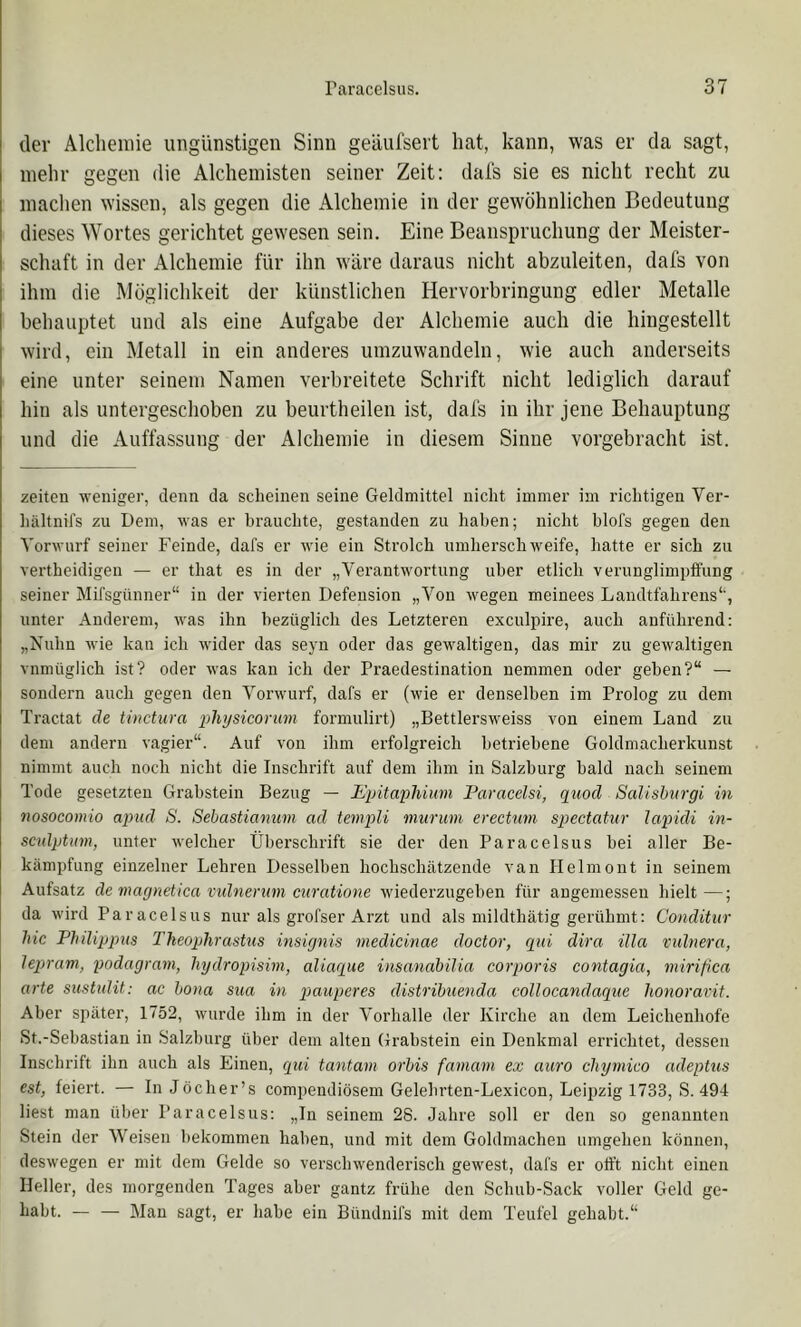 der Alchemie ungünstigen Sinn geäufsert hat, kann, was er da sagt, inelir gegen die Alchemisten seiner Zeit: dal's sie es nicht recht zu machen wissen, als gegen die Alchemie in der gewöhnlichen Bedeutung dieses Wortes gerichtet gewesen sein. Eine Beanspruchung der Meister- schaft in der Alchemie für ihn wäre daraus nicht abzuleiten, dafs von ihm die Möglichkeit der künstlichen Hervorbringung edler Metalle behauptet und als eine Aufgabe der Alchemie auch die hingestellt wird, ein Metall in ein anderes umzuwandeln, wie auch anderseits eine unter seinem Namen verbreitete Schrift nicht lediglich darauf hin als untergeschoben zu beurtheilen ist, dafs in ihr jene Behauptung und die Auffassung der Alchemie in diesem Sinne vorgebracht ist. zelten -n-eniger, denn da scbeinen seine Geldmittel nicht immer im richtigen Ver- hältnifs zu Dem, was er brauchte, gestanden zu haben; nicht hlofs gegen den Vorwurf seiner Feinde, dafs er wie ein Strolch umherschweife, hatte er sich zu vertheidigen — er that es in der „Verantwortung über etlich verunglimpffung seiner Mifsgiinner“ in der vierten Defension „Von wegen meinees Landtfahrens*', unter Anderem, was ihn bezüglich des Letzteren exculpire, auch anführend: „Nuhn wie kan ich wider das seyn oder das gewaltigen, das mir zu gewaltigen vnmüglich ist? oder was kan ich der Praedestination nemmen oder gehen?“ — sondern auch gegen den Vorwurf, dafs er (wie er denselben im Prolog zu dem Traetat de tinctura physicorum formulirt) „Bettlersweiss von einem Land zu dem andern vagier“. Auf von ihm erfolgreich betriebene Goldmacherkunst nimmt auch noch nicht die Inschrift auf dem ihm in Salzburg bald nach seinem Tode gesetzten Grabstein Bezug — Jß’pitaphium Paracelsi, qiiod Salishurgi in nosocomio apud S. Sebastiamim ad tenipli nmrum erectum spectatur lapidi in- scidptum, unter welcher Überschrift sie der den Paracelsus hei aller Be- kämpfung einzelner Lehren Desselben hochschätzende van Helmont in seinem Aufsatz de maynetica vulnernm curatione wiederzugehen für angemessen hielt—; da wird Paracelsus nur als grofser Arzt und als mildthätig gerühmt: Conditiir hie Philippus Theophrastus insignis medicinae doctor, qni dira illa vulnera, lepram, podagram, hydropisim, aliaque insanabilia corporis contagia, mirifica arte sustuUt: ac hona siia in pauperes distribuenda collocandaque lionoravit. Aber später, 1752, wurde ihm in der Vorhalle der Kirche an dem Leichenhofe St.-Sebastian in Salzburg über dem alten Grabstein ein Denkmal errichtet, dessen Inschrift ihn auch als Einen, qiii tantam orbis famam ex auro chymico adeptus est, feiert. — InJöcher’s compendiösem Gelehrten-Lexicon, Leii)zig 1733, S. 494 liest man über Paracelsus: „In seinem 28. Jahre soll er den so genannten Stein der Weisen bekommen haben, und mit dem Goldmacheu umgehen können, deswegen er mit dem Gelde so verschwenderisch gewest, dafs er offt nicht einen Heller, des morgenden Tages aber gantz frühe den Schuh-Sack voller Geld ge- habt. — — Man sagt, er habe ein Bündnifs mit dem Teufel gehabt.“