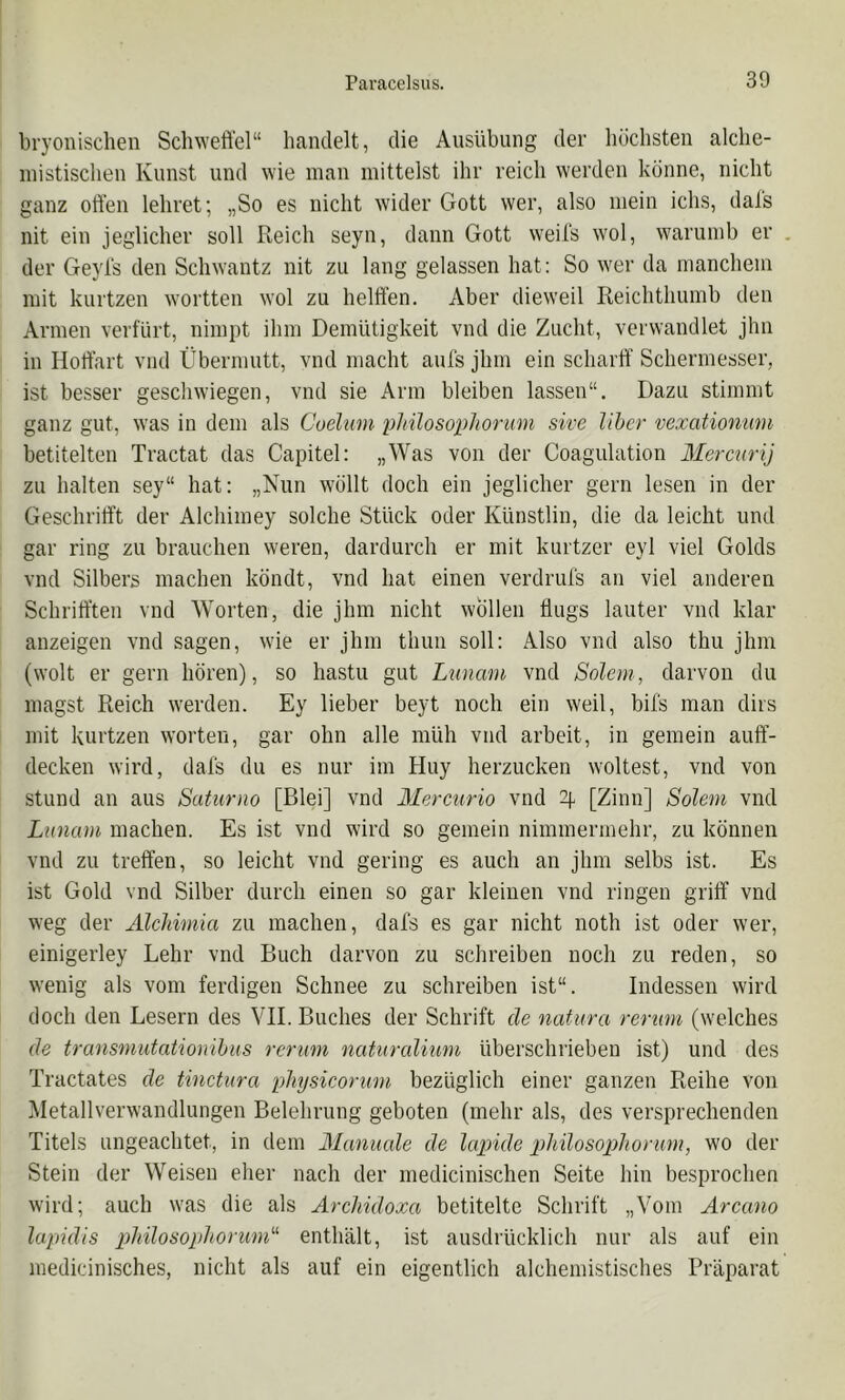 bryonisclien Scliweft'el“ handelt, die Ausübung der höchsten alche- mistischen Kunst und wie man mittelst ihr reich werden könne, nicht ganz offen lehret; „So es nicht wider Gott wer, also mein ichs, dals nit ein jeglicher soll Reich seyn, dann Gott weil's wol, warumb er . der Geyls den Schwantz nit zu lang gelassen hat; So wer da manchem mit kurtzen wortten wol zu helffen. Aber dieweil Reichthumb den Armen verfürt, nimpt ihm Demütigkeit vnd die Zucht, verwandlet jhn in Hoffart vnd Übermutt, vnd macht aufs jhm ein scharff Schermesser, ist besser geschwiegen, vnd sie Arm bleiben lassen“. Dazu stimmt ganz gut, was in dem als Coehini plnlosophorum sive Über vexationum betitelten Tractat das Capitel: „Was von der Coagulation Mercnrij zu halten sey“ hat: „Nun wöllt doch ein jeglicher gern lesen in der Geschrifft der Alchimey solche Stück oder Künstlin, die da leicht und gar ring zu brauchen weren, dardurch er mit kurtzer eyl viel Golds vnd Silbers machen köndt, vnd hat einen verdrufs an viel anderen Schrifften vnd Worten, die jhm nicht wollen flugs lauter vnd klar anzeigen vnd sagen, wie er jhm thun soll: Also vnd also thu jhm (wolt er gern hören), so hastu gut Luncmi vnd Salem, darvon du magst Reich werden. Ey lieber beyt noch ein weil, bifs man dirs mit kurtzen Worten, gar ohn alle müh vnd arbeit, in gemein auff- decken wird, dafs du es nur im Huy herzucken weitest, vnd von stund an aus Saturno [Blei] vnd Mercurio vnd [Zinn] Salem vnd Lunam machen. Es ist vnd wird so gemein nimmermehr, zu können vnd zu treffen, so leicht vnd gering es auch an jhm selbs ist. Es ist Gold vnd Silber durch einen so gar kleinen vnd ringen griff vnd weg der AlcJdmia zu machen, dafs es gar nicht noth ist oder wer, einigerley Lehr vnd Buch darvon zu schreiben noch zu reden, so wenig als vom ferdigen Schnee zu schreiben ist“. Indessen wird doch den Lesern des VII. Buches der Schrift de natura rerum (welches de transmutationihus rerum naturalium überschrieben ist) und des Tractates de tinctura physicorum bezüglich einer ganzen Reihe von Metallverwandlungen Belehrung geboten (mehr als, des versprechenden Titels ungeachtet, in dem Manuale de lairkle pliilosophorum, wo der Stein der Weisen eher nach der medicinischen Seite hin besprochen wird; auch was die als Archidoxa betitelte Schrift „Vom Arcano lapidis philosophorunk' enthält, ist ausdrücklich nur als auf ein medicinisches, nicht als auf ein eigentlich alchemistisches Präparat