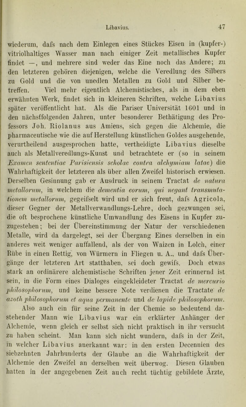 wiederum, clafs nach dem Einlegen eines Stückes Eisen in (kupfer-) vitriolhaltiges Wasser man nach einiger Zeit metallisches Kupfer findet —, und mehrere sind weder das Eine noch das Andere; zu den letzteren gehören diejenigen, welche die Veredlung des Silbers zu Gold und die von unedlen Metallen zu Gold und Silber be- treffen. Viel mehr eigentlich Alchemistisches, als in dem eben erwähnten Werk, findet sich in kleineren Schriften, welche Libavius später veröffentlicht bat. Als die Pariser Universität 1601 und in den nächstfolgenden Jahren, unter besonderer Bethätigung des Pro- fessors Job. Riolanus aus Amiens, sich gegen die Alchemie, die pharmaceutische wie die auf Herstellung künstlichen Goldes ausgehende, verurtheilend ausgesprochen batte, vertheidigte Libavius dieselbe ! auch als Metallveredlungs-Kunst und betrachtete er (so in seinem ' Examen sententiae Furisiensis scholae contra alchymiani latae) die Wahrhaftigkeit der letzteren als über allen Zweifel historisch erwiesen. Derselben Gesinnung gab er Ausdruck in seinem Tractat de natura mctallorum, in welchem die dementia eoriim, qui negant transnmta- üonem metaUorum, gegeiiselt wird und er sich freut, dafs Agricola, dieser Gegner der Metallverwandlungs-Lehre, doch gezwungen sei, die oft besprochene künstliche Umwandlung des Eisens in Kupfer zu- zugestehen ; bei der Übereinstimmung der Natur der verschiedenen Metalle, wird da dargelegt, sei der Übergang Eines derselben in ein anderes weit weniger auffallend, als der von Waizen in Lolch, einer Rübe in einen Rettig, von Würmern in Fliegen u. A., und dafs Über- gänge der letzteren Art statthaben, sei doch gewifs. Doch etwas stark an ordinärere alchemistische Schriften jener Zeit erinnernd ist sein, in die Form eines Dialoges eingekleideter Tractat de niercnrio qthdosophorum, und keine bessere Note verdienen die Tractate de azotlt qdi'dosophornni et aqua permanente und de lapide pdiilosophorum. Also auch ein für seine Zeit in der Chemie so bedeutend da- stehender Mann wie Libavius war ein erklärter Anhänger der Alchemie, wenn gleich er selbst sich nicht praktisch in ihr versucht zu haben scheint. Man kann sich nicht wundern, dals in der Zeit, in welcher Libavius anerkannt wai': in den ersten Decennien des siebzehnten Jahrhunderts der Glaube an die Wahrhaftigkeit der Alchemie den Zweifel an derselben weit überwog. Diesen Glauben hatten in der angegebenen Zeit auch recht tüchtig gebildete Ärzte,