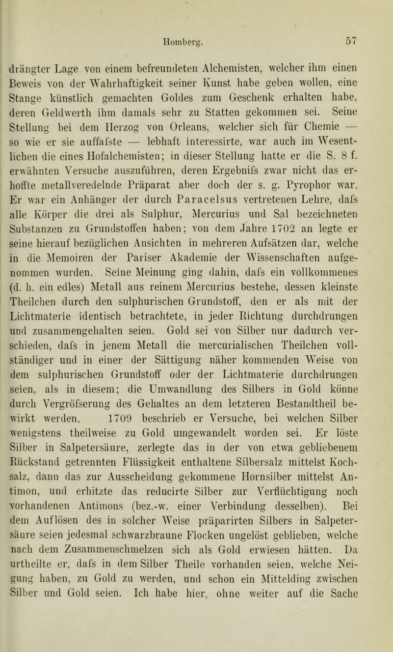 (liängter Lage von einem befreundeten Alchemisten, welcher ihm einen Beweis von der Wahrhaftigkeit seiner Kunst habe geben wollen, eine Stange künstlich gemachten Goldes zum Geschenk erhalten habe, deren Geldwerth ihm damals sehr zu Statten gekommen sei. Seine Stellung bei dem Herzog von Orleans, welcher sich für Chemie — so wie er sie auffal'ste — lebhaft interessirte, war auch im Wesent- lichen die eines Hofalchemisten; in dieser Stellung hatte er die S. 8 f. erwähnten A'’ersuche auszuführen, deren Ergebnils zwar nicht das er- hoffte nietallveredelnde Präparat aber doch der s. g. Pyrophor war. Er war ein Anhänger der durch Paracelsus vertretenen Lehre, dafs alle Körper die drei als Sulphur, Mercurius und Sal bezeichneten Substanzen zu Grundstoffen haben; von dem Jahre 1702 an legte er seine hierauf bezüglichen Ansichten in mehreren Aufsätzen dar, welche in die Memoiren der Pariser Akademie der Wissenschaften aufge- nommen wurden. Seine Meinung ging dahin, dals ein vollkommenes (d. h. ein edles) Metall aus reinem Mercurius bestehe, dessen kleinste Theilchen durch den sulphurischen Grundstoff, den er als mit der Lichtmaterie identisch betrachtete, in jeder Kichtung durchdrungen und zusammengehalten seien. Gold sei von Silber nur dadurch ver- schieden, dafs in jenem Metall die mercurialischen Theilchen voll- ständiger und in einer der Sättigung näher kommenden Weise von dem sulphurischen Grundstoff’ oder der Lichtmaterie durchdrungen seien, als in diesem; die Umwandlung des Silbers in Gold könne durch Vergröfserung des Gehaltes an dem letzteren Bestandtheil be- wirkt werden. 1709 beschrieb er Versuche, bei welchen Silber wenigstens theilweise zu Gold umgewandelt worden sei. Er löste Silber in Salpetersäure, zerlegte das in der von etwa gebliebenem Piückstand getrennten Flüssigkeit enthaltene Silbersalz mittelst Koch- salz, dann das zur Ausscheidung gekommene Hornsilber mittelst An- timon, und erhitzte das reducirte Silber zur Verflüchtigung noch vorhandenen Antimons (bez.-w. einer Verbindung desselben). Bei dem Auflösen des in solcher Weise präparirten Silbers in Salpeter- säure seien jedesmal schwarzbraune Flocken ungelöst geblieben, welche nach dem Zusammenschmelzen sich als Gold erwiesen hätten. Da urtheilte er, dafs in dem Silber Theile vorhanden seien, welche Nei- gung haben, zu Gold zu werden, und schon ein Mittelding zwischen Silber und Gold seien. Ich habe hier, ohne weiter auf die Sache