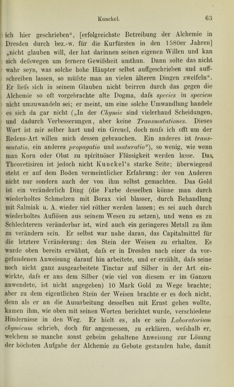 Kmiclcel. G3 I ich hier geschrieben“, [erfolgreichste Betreibung der Alchemie in Dresden durch bez.-w. für die Kurfürsten in den 1580er Jahren] „nicht glauben will, der hat darinnen seinen eigenen Willen und kan sich del'swegen um fernere Gewil'sheit umthun. Dann solte das nicht wahr seyn, was solche hohe Häupter selbst aulfgeschrieben und auft- schreiben lassen, so mül'ste man an vielen älteren Dingen zweifeln“. Er liefs sich in seinem Glauben nicht beirren durch das gegen die Alchemie so oft vorgel)rachte alte Dogma, dafs spccics in speciem nicht umzuwandeln sei; er meint, um eine solche Umwandlung handele es sich da gar nicht („In der Chynne sind vielerhand Scheidungen, und dadurch Verbesserungen, aber keine Transniutationes. Dieses Wort ist mir selber hart und ein Greuel, doch mufs ich offt um der Redens-Art willen mich dessen gebrauchen. Ein anderes ist trans- mutatio, ein anderes propagatio und maturatio“), so wenig, wie wenn man Korn oder Obst zu spirituöser Flüssigkeit werden lasse. Das, Theoretisiren ist jedoch nicht Kunckel’s starke Seite; überwiegend steht er auf dem Boden vermeintlicher Erfahrung: der von Anderen nicht nur sondern auch der von ihm selbst gemachten. Das Gold ist ein veränderlich Ding (die Farbe desselben könne man durch wiederholtes Schmelzen mit Borax viel blasser, durch Behandlung mit Salmiak u. A. wieder viel röther werden lassen; es sei auch durch wiederholtes Auflösen aus seinem Wesen zu setzen), und wenn es zu Schlechterem veränderbar ist, wird auch ein geringeres Metall zu ihm zu verändern sein. Er selbst war nahe daran, das Capitalmittel für die letztere Veränderung: den Stein der Weisen zu erhalten. Es wurde oben bereits erwähnt, dafs er in Dresden nach einer da Vor- gefundenen Anweisung darauf hin arbeitete, und er erzählt, dafs seine noch nicht ganz ausgearbeitete Tinctur auf Silber in der Art ein- wirkte, dafs er aus dem Silber (wie viel von diesem er im Ganzen anwendete, ist nicht angegeben) 10 Mark Gold zu Wege brachte; aber zu dem eigentlichen Stein der Weisen brachte er es doch nicht, denn als er an die Ausarbeitung desselben mit Ernst gehen wollte, kamen ihm, wie oben mit seinen Worten berichtet wurde, verschiedene Hindernisse in den Weg. Er hielt es, als er sein Lahoratormm chyinicum schrieb, doch für angemessen, zu erklären, wefshalb er, welchem so manche sonst geheim gehaltene Anweisung zur Lösung der höchsten Aufgabe der Alchemie zu Gebote gestanden habe, damit