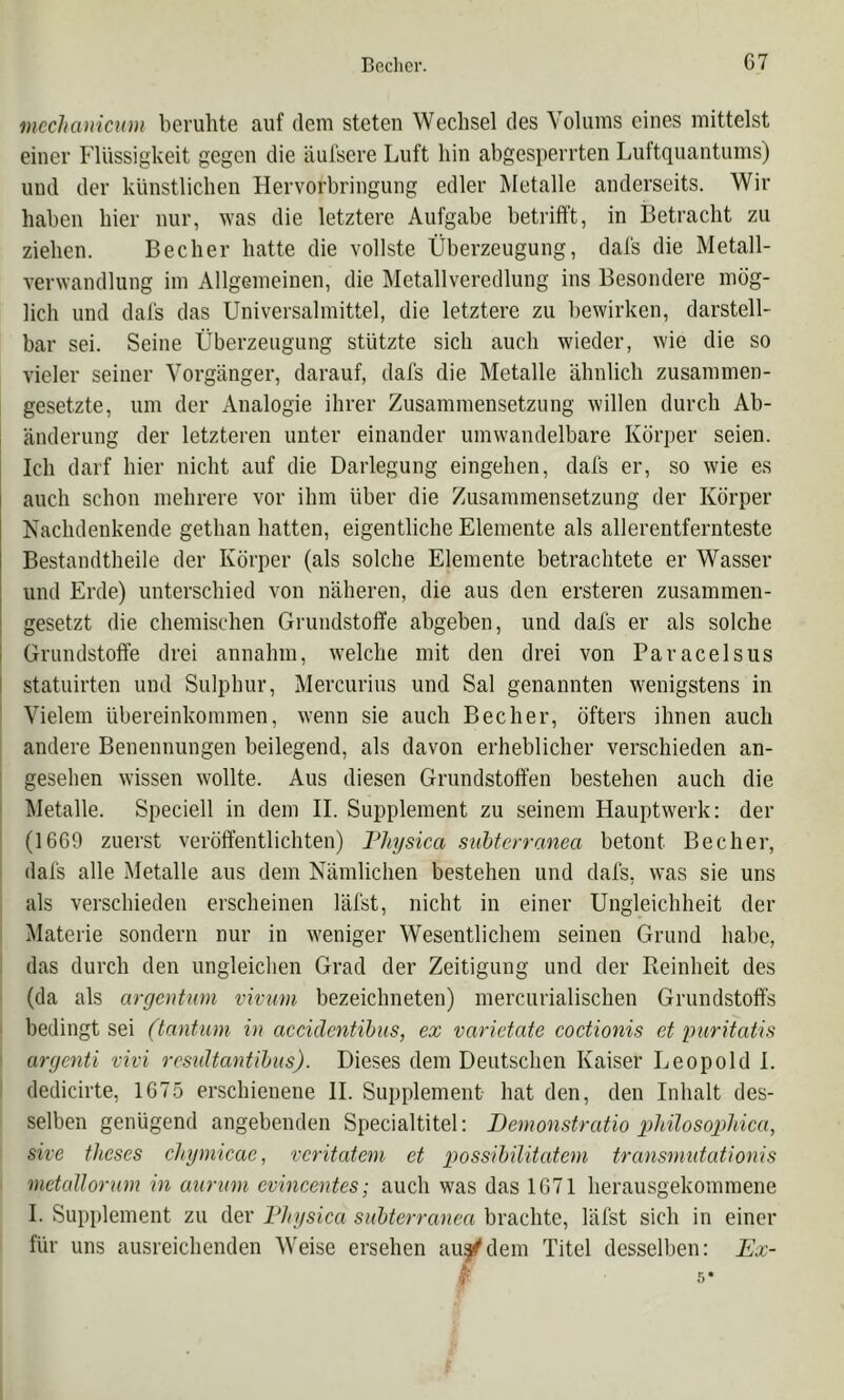 mcchcDiicum beruhte auf dem steten Wechsel des Volums eines mittelst einer Flüssigkeit gegen die äiilsere Luft hin abgesperrten Luftquantums) und der künstlichen Hervorbringung edler Metalle anderseits. Wir haben hier nur, ^Yas die letztere Aufgabe betrifft, in Betracht zu ziehen. Becher hatte die vollste Überzeugung, dafs die Metall- verwandlung im Allgemeinen, die Metallveredlung ins Besondere mög- lich und dal's das Universalmittel, die letztere zu bewirken, darstell- bar sei. Seine Überzeugung stützte sich auch wieder, wie die so vieler seiner Vorgänger, darauf, dafs die Metalle ähnlich zusammen- gesetzte, um der Analogie ihrer Zusammensetzung willen durch Ab- änderung der letzteren unter einander umwandelbare Körper seien. Ich darf hier nicht auf die Darlegung eingehen, dafs er, so wie es auch schon mehrere vor ihm über die Zusammensetzung der Körper Isachdenkende gethan hatten, eigentliche Elemente als allerentfernteste Bestandtheile der Körper (als solche Elemente betrachtete er Wasser und Erde) unterschied von näheren, die aus den ersteren zusammen- gesetzt die chemischen Grundstoffe abgeben, und dafs er als solche I Grundstoffe drei annahm, welche mit den drei von Paracelsus I statuirten und Siilphur, Mercurius und Sal genannten wenigstens in Vielem Übereinkommen, wenn sie auch Becher, öfters ihnen auch andere Benennungen beilegend, als davon erheblicher verschieden an- gesehen wissen wollte. Aus diesen Grundstoffen bestehen auch die Metalle. Speciell in dem 11. Supplement zu seinem Hauptwerk: der (16G9 zuerst veröffentlichten) Fhysica suhterranea betont Becher, dafs alle Metalle aus dem Nämlichen bestehen und dafs, was sie uns , als verschieden erscheinen läfst, nicht in einer Ungleichheit der Materie sondern nur in w'eniger Wesentlichem seinen Grund habe, das durch den ungleichen Grad der Zeitigung und der Reinheit des (da als argcutum vivum bezeichneten) mercurialischen Grundstoffs I bedingt sei (tantuni in accidcntihus, ex varietate coctionis et puritatis argenti vivi rcsultantihiis). Dieses dem Deutschen Kaiser Leopold 1. dedicirte, IG75 erschienene II. Supplement hat den, den Inhalt des- ' selben genügend angebenden Specialtitel: Demonstratio g)hüosopliica, ' she theses cJtymicae, vcritatem et possihüitatcni transmutationis 1 mctallorum in auritm evincentes; auch was das 1G71 herausgekommene 1. Supplement zu der DJiysica suhterranea brachte, läfst sich in einer für uns ausreichenden Weise ersehen au^f^dem Titel desselben: Ex-