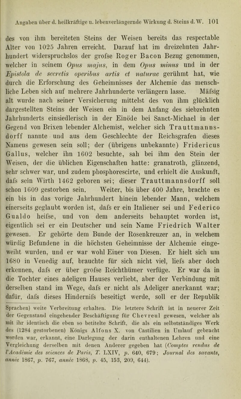 des von ihm bereiteten Steins der Weisen bereits das respectable Alter von 1025 Jahren erreicht. Darauf hat im dreizehnten Jahr- hundert widerspruchslos der grolse Roger Bacon Bezug genommen, welcher in seinem Opus majus, in dem minus und in der : Epistola de secretis operibus artis et naturae gerühmt hat, wie 1 durch die Erforschung des Geheimnisses der Alchemie das mensch- liche Leben sich auf mehrere Jahrhunderte verlängern lasse. Mäfsig alt wurde nach seiner Versicherung mittelst des von ihm glücklich dargestellten Steins der Weisen ein in dem Anfang des siebzehnten Jahrhunderts einsiedlerisch in der Einöde bei Sanct-Michael in der i Gegend von Brixen lebender Alchemist, welcher sich Trauttmanns- , dorff nannte und aus dem Geschlechte der Reichsgrafen dieses I Namens gewesen sein soll; der (übrigens unbekannte) Fridericus : Gallus, welcher ihn 1602 besuchte, sah bei ihm den Stein der i Weisen, der die üblichen Eigenschaften hatte; granatroth, glänzend, sehr schwer war, und zudem phosphorescirte, und erhielt die Auskunft, I dafs sein Wirth 1462 geboren sei; dieser Trauttmannsdorff soll schon 1609 gestorben sein. Weiter, bis über 400 Jahre, brachte es ein bis in das vorige Jahrhundert hinein lebender Mann, welchem einerseits geglaubt worden ist, dafs er ein Raliener sei und Federico Gualdo heifse, und von dem anderseits behauptet worden ist, eigentlich sei er ein Deutscher und sein Name Friedrich Walter gewesen. Er gehörte dem Bunde der Rosenkreuzer an, in welchem würdig Befundene in die höchsten Geheimnisse der Alchemie einge- weiht wurden, und er war wohl Einer von Diesen. Er hielt sich um 1680 in Venedig auf, brauchte für sich nicht viel, liefs aber doch erkennen, dafs er über grofse Reichthümer verfüge. Er war da in die Tochter eines adeligen Hauses verliebt, aber der Verbindung mit derselben stand im Wege, dafs er nicht als Adeliger anerkannt war; dafür, dafs dieses Hindernifs beseitigt werde, soll er der Republik Sprachen) weite Yerhreitiing erhalten. Die letztere Schrift ist in neuerer Zeit der Gegenstand eingehender Beschäftigung für Chevreul gewesen, welcher als mit ihr identisch die eben so betitelte Schrift, die als ein selbstständiges Werk des (1284 gestorbenen) Königs Alfons X. von Castilien in Umlauf gebracht worden war, erkannt, eine Darlegung der darin enthaltenen Lehren und eine Vergleichung derselben mit denen Anderer gegeben hat {Comptes rendus de VAcadimie des Sciences de Paris, T. LXIV, 2). 640, 679; Journal des savants, annee 1867, p. 767, annce 1863, p. 45, 153, 209, 644).