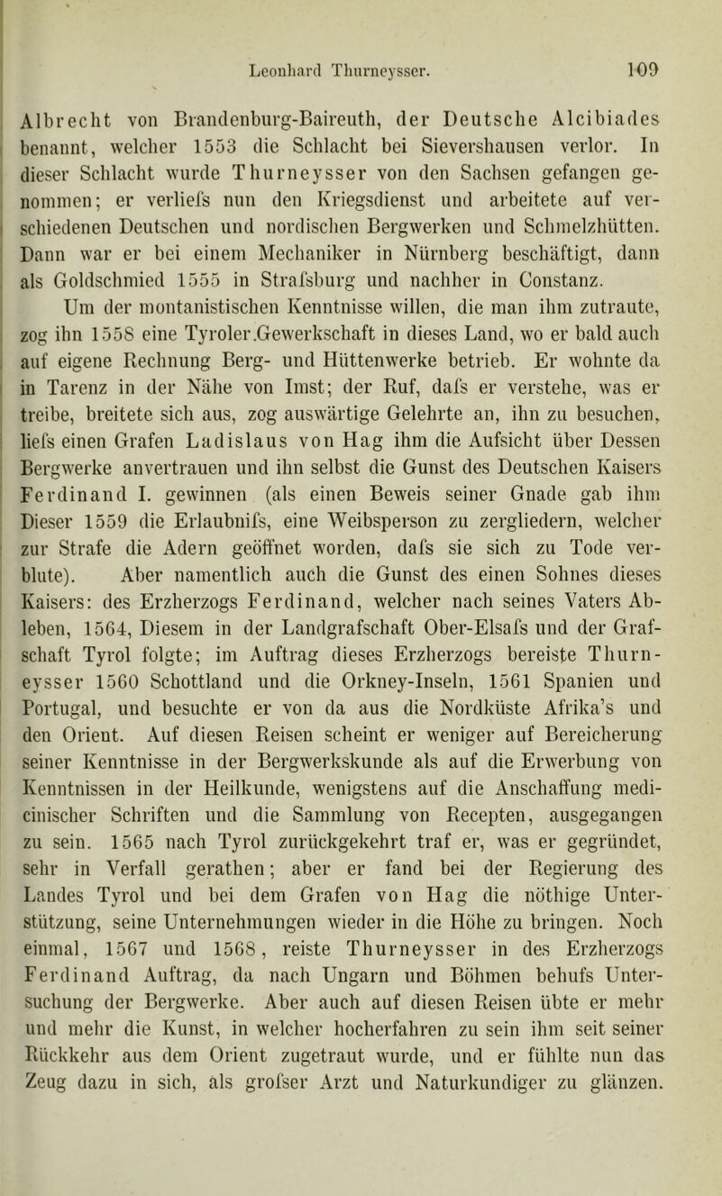 Albrecht von Biandenburg-Baireuth, der Deutsche Alcibiades benannt, welcher 1553 die Schlacht bei Sievershausen verlor. In dieser Schlacht wurde Thurneysser von den Sachsen gefangen ge- nommen; er verliels nun den Kriegsdienst und arbeitete auf ver- schiedenen Deutschen und nordischen Bergwerken und Schmelzhütten. Dann war er bei einem Mechaniker in Nürnberg beschäftigt, dann als Goldschmied 1555 in Stralsburg und nachher in Constanz. Um der montanistischen Kenntnisse willen, die man ihm zutraute, zog ihn 1558 eine Tyroler.Gewerkschaft in dieses Land, wo er bald auch auf eigene Rechnung Berg- und Hüttenwerke betrieb. Er wohnte da in Tarenz in der Nähe von Imst; der Ruf, dals er verstehe, was er treibe, breitete sich aus, zog auswärtige Gelehrte an, ihn zu besuchen, liefs einen Grafen Ladislaus von Hag ihm die Aufsicht über Dessen Bergwerke anvertrauen und ihn selbst die Gunst des Deutschen Kaisers Ferdinand 1. gewinnen (als einen Beweis seiner Gnade gab ihm Dieser 1559 die Erlaubnifs, eine Weibsperson zu zergliedern, welcher zur Strafe die Adern geöffnet worden, dafs sie sich zu Tode ver- blute). Aber namentlich auch die Gunst des einen Sohnes dieses Kaisers; des Erzherzogs Ferdinand, welcher nach seines Vaters Ab- leben, 1564, Diesem in der Landgrafschaft Ober-Elsafs und der Graf- schaft Tyrol folgte; im Auftrag dieses Erzherzogs bereiste Thurn- eysser 1560 Schottland und die Orkney-Inseln, 1561 Spanien und Portugal, und besuchte er von da aus die Nordküste Afrika’s und den Orient. Auf diesen Reisen scheint er weniger auf Bereicherung seiner Kenntnisse in der Bergwerkskunde als auf die Erwerbung von Kenntnissen in der Heilkunde, wenigstens auf die Anschaffung medi- cinischer Schriften und die Sammlung von Recepten, ausgegangen zu sein. 1565 nach Tyrol zurückgekehrt traf er, was er gegründet, sehr in Verfall gerathen; aber er fand bei der Regierung des Landes Tyrol und bei dem Grafen von Hag die nöthige Unter- stützung, seine Unternehmungen wieder in die Höhe zu bringen. Noch einmal, 1567 und 1568, reiste Thurneysser in des Erzherzogs Ferdinand Auftrag, da nach Ungarn und Böhmen behufs Unter- suchung der Bergwerke. Aber auch auf diesen Reisen übte er mehr und mehr die Kunst, in welcher hocherfahren zu sein ihm seit seiner Rückkehr aus dem Orient zugetraut w'urde, und er fühlte nun das Zeug dazu in sich, als grofser Arzt und Naturkundiger zu glänzen.