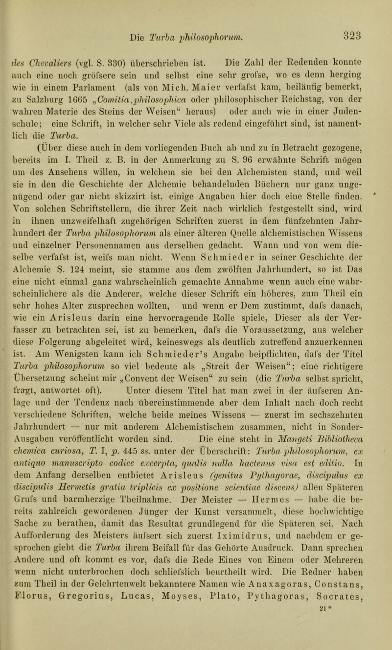 des Cheealiers (vgl. S. 330) überschrieben ist. Die Zalil der Redenden konnte nncli eine noch gröl'sere sein und selbst eine sehr grol'se, wo es denn herging wie in einem Parlament (als von Mich. Maier vert'al'st kam, beiläufig bemerkt, ün Salzburg lüü5 „Comitia.philosophica oder ijhilosophischer Reichstag, von der wahren Materie des Steins der Weisen“ heraus) oder auch wie in einer Judeu- echnle; eine Schrift, in welcher sehr Viele als redend eingeführt sind, ist nament- lich die 2'urha. (Über diese auch in dem vorliegenden Ruch ab und zu in Betracht gezogene, bereits im I. Theil z. B. in der Anmerkung zu S. 96 erwähnte Schrift mögen nm des Ansehens willen, in welchem sie bei den Alcbemistcn stand, und weil sie in den die Geschichte der Alchemie behandelnden Büchern nur ganz unge- nügend oder gar nicht skizzirt ist, einige Angaben hier doch eine Stelle finden. Von solchen Schriftstellern, die ihrer Zeit nach wirklich festgestellt sind, wird in ihnen unzweifelhaft zugehörigen Schriften zuerst in dem fünfzehnten Jahr- hundert der Turba plülosopliorum als einer älteren Quelle alchemistischen Wissens und einzelner Personennamen aus derselben gedacht. Wann und von wem die- selbe verfafst ist, weifs man nicht. AVenn Schmied er in seiner Geschichte der Alchemie S. 124 meint, sie stamme aus dem zwölften Jahrhundert, so ist Das eine nicht einmal ganz wahrscheinlich gemachte Annahme wenn auch eine wahr- scheinlichere als die Anderer, welche dieser Schrift ein höheres, zum Theil ein sehr hohes Alter zusprechen wollten, und wenn er Dem zustimmt, dafs danach, wie ein Arisleus darin eine hervorragende Rolle spiele, Dieser als der Ver- fasser zu betrachten sei, ist zu bemerken, dafs die Voraussetzung, aus welcher diese Folgerung abgeleitet wird, keineswegs als deutlich zutreffend anzuerkennen ist. Am Wenigsten kann ich Schmieder’s Angabe beipflichteu, dafs der Titel Turba philosophorum so viel bedeute als „Streit der Weisen“; eine richtigere Übersetzung scheint mir „Convent der AVeisen“ zu sein (die Turba selbst spricht, fragt, antwortet oft). Unter diesem Titel hat man zwei in der äufseren An- lage und der Tendenz nach übereinstimmende aber dem Inbalt nach doch recht verschiedene Schriften, welche beide meines AVissens — zuerst im sechszehnten Jahrhundert — nur mit anderem Alchemistischem zusammen, nicht in Sonder- Ausgaben veröffentlicht worden sind. Die eine steht in Mangeti Bibliothcca chemica curiosa, T. I, p. 445 ss. unter der Überschrift: Turba philosophorum, ex antiquo manuscripto codice excerpta, qualis nulla hactenus visa est editio. In dem Anfang derselben entbietet Arisleus (genitus Pgthagorae, discipidus ex discipulis Ilerinetis gratia tripUcis ex positione scientiae discens) allen Si)äteren Grufs und barmherzige Theilnahme. Der Meister — Hermes — habe die be- reits zahlreich gewordenen Jünger der Kunst versammelt, diese hochwichtige Sache zu berathen, damit das Resultat grundlegend für die Späteren sei. Nach xAufforderung des Meisters äufsert sich zuerst Iximidrus, und nachdem er ge- sprochen giebt die Turba ilirein Beifall für das Gehörte Ausdruck. Dann sprechen Andere und oft kommt es vor, dafs die Rede Eines von Einem oder Mehreren wenn nicht unterbrochen doch schliefslich beurtheilt wird. Die Redner haben zum Theil in der Gelehrtenwelt bekanntere Namen wie Anaxagoras, Co ns t ans, Florus, Gregorius, Lucas, Moyses, Plato, Pythagoras, Socrates,