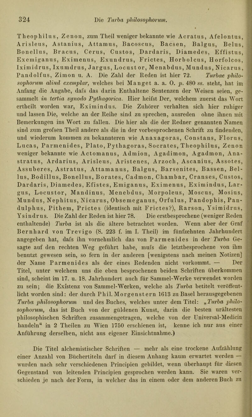 Theophilus, Zenon, zum Tlieil weniger hekannte wie Acratus, Afelontus, Arisleus, Astauius, Attanius, Bacoscus, Baesen, Balgus, Belus, Bonellus, Bracus, Cerus, Gustos, Dardaris, Diamedes, Effistus, Exemiganus, Eximeuus, Exuiidrus, Frictes, Horholcus, Horfolcos, Iximidrus, Ixumdrus, Jargus, Locust or, Menabdus, Mundus, Nicarus, Pandolfus, Zimon u. A. Die Zahl der Reden ist hier 72. Turbae philo- sophorum aliud exemplar, welches hei Hanget a. a. 0. p. 480 .ss. steht, hat im Anfang die Angabe, dafs das darin Enthaltene Sentenzen der Weisen seien, ge- sammelt in tertia synodo Pythayorica. Hier heifst Der, welchem zuerst das Wort ertheilt worden war, Eximindus. Die Zuhörer verhalten sich hier ruhiger und lassen Die, welche an der Reihe sind zu sprechen, ausreden ohne ihnen mit Bemerkungen ins Wort zu fallen. Die hier als die der Redner genannten Namen sind zum grofsen Theil andere als die in der vorbesprochenen Schrift zu findenden, und wiederum kommen zu bekanntei’en wie Anaxagoras, Consta ns, Florus, Lucas, Parmenides, Plato, Pythagoras, Socrates, Theophilus, Zenon weniger hekannte wie Actomanus, Admion, Agadimon, Agadmon, Ana- stratus, Ardarius, Arisleus, Aristenes, Arzoch, Ascanius, Assotes, Assuheres, Astratus, Attamanus, Balgus, Barsenites, Bassen, Bel- lus, Bodillus, Bonellus, Borates, Cadmon, Chambar, Grauses, Gustos, Dardaris, Diamedes, Efistes, Emiganus, Eximenus, Eximindus, Lar- gus. Locustor, Mandinus, Menehdus, Morpoleus, Moscus, Mosius, Hundus, Nephitus, Nicarus, Obsemeganus, Orfulus, Pandophis, Pan- dulphus, Pithem, Prictes (identisch mit Frictes?), Rarson, Ysimidrus, Ysindrus. Die Zahl der Reden ist hier 78. Die erstbesprochene (weniger Reden enthaltende) Turba ist als die ältere betrachtet worden. Wenn aber der Graf Bernhard von Trevigo (S. 223 f. im I. Theil) im fünfzehnten Jahrhundert angegeben hat, dafs ihn vornehmlich das von Parmenides in der Turba Ge- sagte auf den rechten Weg geführt habe, mufs die letzthesprochene von ihm benutzt gewesen sein, so fern in der anderen [wenigstens nach meinen Notizen] der Name Parmenides als der eines Redenden nicht vorkommt. — Der Titel, unter welchem uns die eben hespi’ochenen beiden Schriften überkommen sind, scheint im 17. u. 18. Jahrhundert auch für Sammel-Werke verwendet worden zu sein; die Existenz von Sammel-Werken, welche als Turba betitelt veröft’ent- licht worden sind: der durch Phil. Morgenstern 1613 zu Basel herausgegehenen Turba philosophorum und des Buches, welches unter dem Titel: „Turba plnlo- sophorum, das ist Buch von der güldenen Kunst, darin die besten urältesten philosophischen Schriften zusammengetragen, welche von der Universal-Medicin handeln“ in 2 Theilen zu Wien 1750 erschienen ist, kenne ich nur aus einer Anführung derselben, nicht aus eigener Einsichtnahme.) Die Titel alchemistischer Schriften — mehr als eine trockene Aufzählung einer Anzahl von Büchertiteln darf in diesem Anhang kaum erwartet werden — wurden nach sehr verschiedenen Principien gebildet, wenn überhaupt für diesen Gegenstand von leitenden Principien gesprochen werden kann. Sie waren ver- schieden je nach der Form, in welcher das in einem oder dem anderen Buch zu