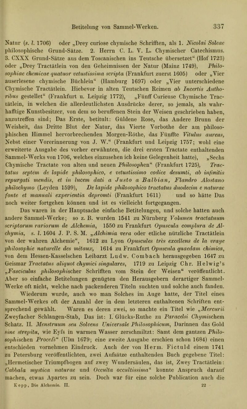 Natur (s. 1. 1706) oder „Drey curiose chymische Schrifl’ten, als 1. Nicolai Soleae philosophische Grund-Satze. 2. Herrn C. L. V. L. Chymischer Catechismus. 3. CXXX Grund-Sätze aus dem Toscanischen ins Teutsche ühersetzet“ (Hof 1723) oder „Drey Tractätlein von den Geheimnissen der Natur (Mainz 1749), Fhilo- sophiae chemicae quatuor vetiistissima scripta (Frankfurt zuerst 1605) oder „Vier auserlesene chymische Büchlein“ (Hamburg 1697) oder „Vier unterschiedene Chymische Tractätlein. Hiehevor in alten Teutschen Reimen ah Incertis Aatho- ribiis gestehet“ (Frankfurt u. Leipzig 1772), „Füntf Curieuse Chymische Trac- tätlein, in welchen die allerdeutlichsten Ausdrücke derer, so jemals, als wahr- hafiftige Kunsthesitzer, von dem so beruffenen Stein der Weisen geschrieben haben, anzutreffen sind; Das Erste, betitult: Güldene Rose, das Andere Brunn der Weisheit, das Dritte Blut der Natur, das Vierte Vorbothe der am philoso- phischen Himmel hervorbrechenden Morgen-Röthe, das Fünff’te Vitulus aureus, Nebst einer Vorerinnerung von J. W.“ (Frankfurt und Leipzig 1757; wohl eine erweiterte Ausgabe des vorher erwähnten, die drei ersten Tractate enthaltenden Sammel-Werks von 1706, welches einzusehen ich keine Gelegenheit hatte), „Sechs Chymische Tractate von alten und neuen Philosophen“ (Frankfurt 1725), Trac- tatus septem de lapide philosopihico, e vetustissiino codice desumti, ab infmitis repurgati niendis, et in lucem dati a Justo a Balbian, Flanäro Älostano phüochymo (Leyden 1599), JDe lapide phüosophico tractatiis duodecim e naturae fonte et manuali experientia depromti (Frankfurt 1611) und so hätte Das noch weiter fortgehen können und ist es vielleicht fortgegangen. Das waren in der Hauptsache einfache Betitelungen, und solche hatten auch andere Sammel-Werke; so z. B. wurden 1541 zu Nürnberg Volumen tractatuum scriptorum rariorum de Älchemia, 1550 zu Fi-ankfurt Opusctda complura de Al- chymia, s. l. 1604 J. P. S. M. „Alchmia vera oder etliche nützliche Tractätlein von der wahren Alchemie“, 1612 zu Lyon Opuscules tr'es excellens de la vraye Philosophie naturelle des metaux, 1614 zu Frankfurt Opuscula quaedam chimica, von dem Hessen-Kasselschen Leibarzt Ludw. Combach herausgegeben 1647 zu (ieismar Tractatus aliquot chymici singuläres, 1719 zu Leipzig Chr. Helwig’s „Fasciculus jiliilosophischer Schriiften vom Stein der Weisen“ veröffentlicht. Aber so einfache Betitelungen genügten den Herausgebern derartiger Sammel- Werke oft nicht, welche nach packenderen Titeln suchten und solche auch fanden. Wiederum wurde, auch wo man Solches im Auge hatte, der Titel eines Sammel-Werkes oft der Anzahl der in dem letzteren enthaltenen Schriften ent- sprechend gewählt. Waren es deren zwei, so machte ein Titel wie „Mercurii Zweyfacher Schlangen-Stab, Das ist: I. Glücks-Ruthe zu Faracelsi Chymischem Schatz. II. Menstruum seu Solvens Universale Philosophicuin, Darinnen das Gold sme strepitu, wie Eyfs in warmen Wasser zerschmiltzt; Samt dem gantzen Philo- sophischen Procefs“ (Ulm 1679; eine zweite Ausgabe erschien schon 1684) einen entschieden vornehmen Eindruck. Auch der von Herrn. Fictuld einem 1741 zu Petersburg veröffentlichten, zwei Aufsätze enthaltenden Buch gegebene Titel: „Hermetischer Triumpfliogen auf zwey Wundersäulen, das ist, Zwey Tractätlein: Cabbala mystica naturae und Occulta occultissima“ konnte Anspruch darauf machen, etwas Apartes zu sein. Doch war für eine solche Publication auch die Kopp, Die Alchemie. II. 22