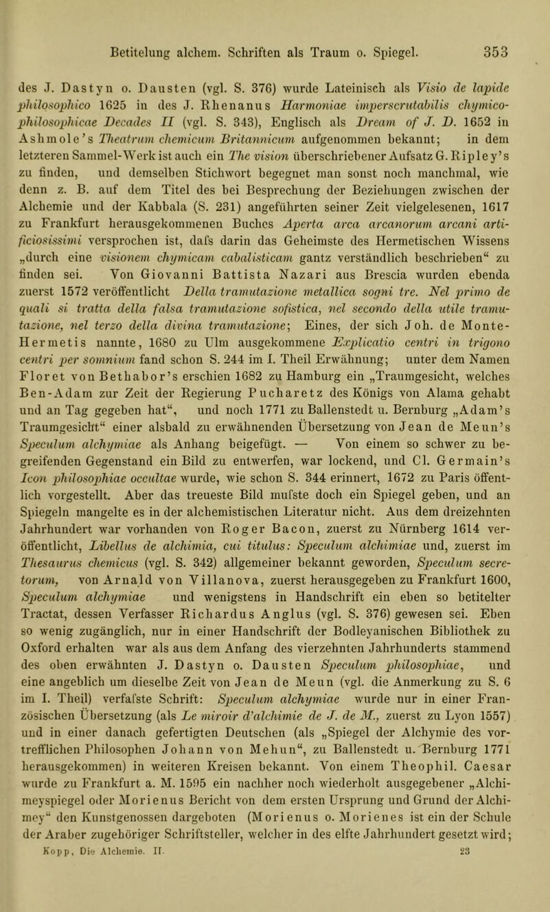 des J. Dastyn o. Dausten (vgl. S. 376) wurde Lateinisch als Visio de lapidc philosophico 1625 in des J. Khenanus Harmoniae imperscriUabilis chijmico- philosopliicae Decades II (vgl. S. 343), Englisch als Uream of J. D. 1652 in Ashmole’s Tlieatnim chemicum Britannicum aufgenominen bekannt; in dem letzteren Sammel-Werk ist auch ein The vision überschriebener Aufsatz G. Ripley’s zu finden, und demselben Stichwort begegnet man sonst noch manchmal, wie denn z. B. auf dem Titel des bei Besprechung der Beziehungen zwischen der Alchemie und der Kabbala (S. 231) angeführten seiner Zeit vielgelesenen, 1617 zu Frankfurt herausgekommenen Buches Aperta arca arcanoruvi arcani arti- ficiosissimi versprochen ist, dafs darin das Geheimste des Hermetischen Wissens „durch eine visionem chymicam cahalisticam gantz verständlich beschrieben“ zu finden sei. Von Giovanni Battista Nazari aus Brescia wurden ebenda zuerst 1572 veröffentlicht Deila tramutazione metallica sogni trc. Nel primo de quali si tratta della falsa tramutazione sofistica, nel secondo della utile tramu- tazione, nel terzo della divina tramutazione’. Eines, der sich Joh. de Monte- Hermetis nannte, 1680 zu Ulm ausgekommene Explicatio centri in trigono centri per somnium fand schon S. 244 im I. Theil Erwähnung; unter dem Namen Floret von Bethabor’s erschien 1682 zu Hamburg ein „Traumgesicht, welches Ben-Adam zur Zeit der Regierung Pucharetz des Königs von Alama gehabt und an Tag gegeben hat“, und noch 1771 zu Ballenstedt u. Bernburg „Adam’s Traumgesiebt“ einer alsbald zu erwähnenden Übersetzung von Jean de Meun’s Speculum alchymiae als Anhang beigefügt. — Von einem so schwer zu be- greifenden Gegenstand ein Bild zu entwerfen, war lockend, und CI. Germain’s Icon pliilosopliiae occultae wurde, wie schon S. 344 erinnert, 1672 zu Paris öffent- lich vorgestellt. Aber das treueste Bild mufste doch ein Spiegel geben, und an Spiegeln mangelte es in der alchemistischen Literatur nicht. Aus dem dreizehnten Jahrhundert war vorhanden von Roger Bacon, zuerst zu Nürnberg 1614 ver- öffentlicht, Libellus de alchimia, cui titulus: Speculum alchimiae und, zuerst im Thesaurus chemicus (vgl. S. 342) allgemeiner bekannt geworden, Speculum secre- torum, von Arnald von Villanova, zuerst herausgegeben zu Frankfurt 1600, Speculum alchymiae und wenigstens in Handschrift ein eben so betitelter Tractat, dessen Verfasser Richardus Anglus (vgl. S. 376) gewesen sei. Eben so wenig zugänglich, nur in einer Handschrift der Bodleyanischen Bibliothek zu Oxford erhalten war als aus dem Anfang des vierzehnten Jahrhunderts stammend des oben erwähnten J. Dastyn o. Dausten Speculum philosophiae, und eine angeblich um dieselbe Zeit von Jean de Meun (vgl. die Anmerkung zu S. 6 im I. Theil) verfafste Schrift: Speculum alchymiae wurde nur in einer Fran- zösischen Übersetzung (als Le miroir d'alchimie de J. de M., zuerst zu Lyon 1557) und in einer danach gefertigten Deutschen (als „Spiegel der Alchymie des vor- trefflichen Philosophen Johann von Mehun“, zu Ballenstedt u. Bernburg 1771 herausgekommen) in weiteren Kreisen bekannt. Von einem Theophil. Caesar wurde zu Frankfurt a. M. 1505 ein nachher noch wiederholt ausgegebener „Alchi- meyspiegel oder Morienus Bericht von dem ersten Ursprung und Grund der Alchi- mey“ den Kunstgenossen dargeboten (Morienus o. Morienes ist ein der Schule der Araber zugehöriger Schriftsteller, welcher in des elfte Jahrhundert gesetzt wird; Kopp, Di(j Alcliemie. It. 23