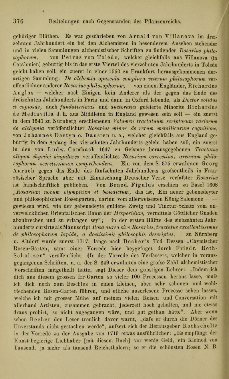 gehöriger Blüthen. Es war geschrieben von Arnald von Villanova im drei- zehnten Jahrhundert ein bei den Alchemisten in besonderem Ansehen stehender und in vielen Sammlungen alchemistischer Schriften zu findender Bosarius phih- sophorum, von Petrus von Toledo, welcher gleichfalls aus Yillanova (in Catalonien) gebürtig bis in das erste Viertel des vierzehnten Jahrhunderts in Toledo gelebt haben soll, ein zuerst in einer 1550 zu Frankfurt herausgekommenen der- artigen Sammlung: Be alchemia opuscula complura veterum philosophorum ver- öffentlichter anderer Bosarius philosophorum, von einem Engländer, Richardus An gl US — welcher nach Einigen kein Anderer als der gegen das Ende des dreizehnten Jahrhunderts in Paris und dann in Oxford lebende, als Doctor solidus et copiosus, auch fimdatissimus und auctoratus gefeierte Minorite Richardus de Mediavilla d. h. aus Middleton in England gewesen sein soll — ein zuerst in dem 1541 zu Nürnberg erschienenen Volumen tractatimm scriptorum rariorum de älchymia veröffentlichter Bosarius minor de rerum metallicarum cognitione, von Johannes Dastyn o. Dausten u. a., welcher gleichfalls aus England ge- bürtig in dem Anfang des vierzehnten Jahrhunderts gelebt haben soll, ein zuerst in den von Ludw. Combach 1647 zu Geismar herausgegebenen Tractatus aliquot chymici singuläres veröffentlichtes Bosarium correctius, arcanum philo- sophorum secretissimum comprehendens. Ein von dem S. 375 erwähnten Georg Aurach gegen das Ende des fünfzehnten Jahrhunderts grofsentheils in Fran- zösischer’ Sprache aber mit Einmischung Deutscher Verse verfafster Bosarius ist handschriftlich geblieben. Von Bened. Figulus erschien zu Basel 1608 „Bosarium novum olympicum et henedictum, das ist. Ein neuer gebenedeyter und philosophischer Rosengarten, darinn vom allerweisesten König Salomone gewiesen wird, wie der gebenedeyte güldene Zweig und Tinctur-Schatz vom un- verwelcklichen Orientalischen Baum der Hesperidum, vermittels Göttlicher Gnaden abzubrechen und zu erlangen sey“ •, in der ersten Hälfte des siebzehnten Jahr- hunderts cursirte alsManuscript Bosa aurea sive Bosarius, tractatus excellentissimus de philosophorum lapide, a doctissimis philosophis descrijjtus, zu Nürnberg u. Altdorf wurde zuerst 1717, lange nach Becher’s Tod Dessen „Chymischer Rosen-Garten, samt einer Vorrede hier beygefüget durch P'riedr. Roth- Scholtzen“ veröffentlicht. (In der Vorrede des Verfassers, welcher in voraus- gegangenen Schriften, u. a. der S. 349 erwähnten eine grofse Zahl alchemistischer Vorschriften mitgetheilt hatte, sagt Dieser dem günstigen Lehrer: „Indem ich dich aus diesem grossen Irr-Garten so vieler 100 Processen heraus lasse, mufs ich dich noch zum Beschlus in einen kleinen, aber sehr schönen und wohl- riechenden Rosen-Garten führen, und etliche auserlesene Processe sehen lassen, welche ich mit grosser Mühe auf meinen vielen Reisen und Conversation mit allerhand Artisten, zusammen gebracht, jederzeit hoch gehalten, und nie etwas draus probirt, so nicht angegangen wäre, und gut gethan hätte“. Aber wenn schon Becher den Leser treulich davor warnt, „dafs er durch die Dörner des Unverstands nicht gestochen werde“, äufsert sich der Herausgeber Rothscholtz in der Vorrede zu der Ausgabe von 1719 etwas ausführlicher: „Es emiifängt der Kunst-begierige Liebhabdr [mit diesem Buch] vor wenig Geld, ein Kleinod von Tausend, ja mehr als tausend Reichsthalern; so er die schönsten Kosen N. B.