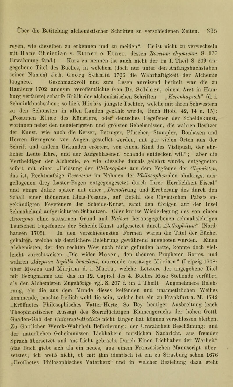 reyen, wie dieselben zu erkennen und zu meiden“. Er ist nicht zu verwechseln mit Hans Christian v. Ettner o. Etner, dessen Bosetum chymicmn S. 377 Erwähnung fand.) Kurz zu nennen ist auch nicht der im I. Theil S. 209 an- gegebene Titel des Buches, in welchem (doch nur unter den Anfangsbuchstaben seiner Namen) Job. Georg Schmid 1706 die Wahrhaftigkeit der Alchemie läugnete. Geschmackvoll und zum Lesen anreizend betitelt war die zu Hamburg 1702 anonym veröffentlichte (von Dr. Söldner, einem Arzt in Ham- burg verfafste) scharfe Kritik der alchemistischen Schriften „Kere7ihapiich“ (d. i. Schminkbüchschen; so hiefs Hiob’s jüngste Tochter, welche mit ihren Schwestern zu den Schönsten in allen Landen gezählt wurde, Buch Hiob, 42, 14 u. 15): „Posaunen Eliae des Künstlers, oder' deutsches Fegefeuer der Scheidekunst, worinnen nebst den neugierigsten und gröfsten Geheimnissen, die wahren Besitzer der Kunst, wie auch die Ketzer, Betrüger, Pfuscher, Stümpler, Bönhasen und Herren Gerngrose vor Augen gestellet werden, mit gar vielen Orten aus der Schrift und andern Urkunden erörtert, von einem Kind des Vizlipuzli, der ehr- licher Leute Ehre, und der Aufgeblasenen Schande entdecken will“; aber die Vertbeidiger der Alchemie, so wie dieselbe damals gelehrt wurde, entgegneten sofort mit einer „Erlösung der Philosophen aus dem Fegfeuer der Chymiste^i, das ist, Eechtmäfsige Becension im Nahmen der Philosoplmi den ohnlängst aus- geflogenen drey Laster-Bogen entgegengesetzt durch Ihrer Herrlichkeit Fiscal“ und einige Jahre später mit einer „Demolirnng und Eroberung des durch den Schall einer thönernen Elias-Posaune, auf Befehl des Chymischen Pabsts an- geküudigten Fegefeuers der Scheide-Kunst, samt den übrigen auf der Insel Schmäheland aufgerichteten Schantzen. Oder kurtze Wiederlegung des von einem Anonymo ohne sattsameu Grund und Baison herausgegebenen schmähsichtigen Teutschen Fegefeuers der Scheide-Kunst aufgesetzet durch Älethopihüim“ (Nord- hausen 1705). In den verschiedensten Formen waren die Titel der Bücher gehalten, welche als deutlichere Belehrung gewährend angeboten wurden. Einen Alchemisten, der den rechten Weg noch nicht gefunden hatte, konnte doch viel- leicht zurechtweisen „Die wider Mosen, den theuren Proiflieten Gottes, und wahren Adeptim lapidis henedicti, murrende aussäzige Miriam“ (Leipzig 1708; über Moses und Mirjam d. i. Maria, welche Letztere der angegebene Titel mit Bezugnahme auf das im 12. Capitel des 4. Buches Mose Stehende vorführt, als den Alchemisten Zugehörige vgl. S. 207 f. im I. Theil). Angenehmere Beleh- rung, als die aus dem Munde dieses keifenden und unappetitlichen Weibes kommende, mochte freilich wohl die sein, welche bot ein zu Frankfurt a. M. 1742 .,Eröffnetes Philosophisches Vatter-Hertz, So Bey heutiger Ausbreitung (nach Theophrastischer Aussag) des Sternflüchtigen Blumengeruchs der hohen Götti. Gnaden-Gab der Universal-Medicm nicht länger hat können verschlossen bleiben. Zu Göttlicher Werck-Walu’heit Beförderung: der Unwahrheit Beschämung: und der natürlichen Geheimnüssen Liebhabern nützlichen Nachricht, aus fremder Sprach übersetzet und ans Licht gebracht Durch Einen Liebhaber der Warheit“ (das Buch giebt sich als ein neues, aus einem P’ranzösischen Manuscript über- setztes; ich weifs nicht, ob mit ilim identisch ist ein zu Strasburg schon 1676 „Eröflfnetes Philosophisches Vaterherz“ und in welcher Beziehung dazu steht