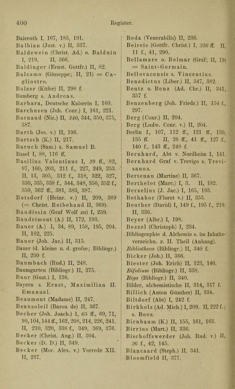 Bairenth I, 107, 185, 191. Balbian (Just, v.) II, 837. Bai de wein (Clirist. Ad.) o. Balduin I, 219. II, 300. Baidinger (Ernst. Gottfr.) II, 82. Balsame (Giuse])pe; II, 21) == Ca- gliostro. Balz er (Küfer) II, 298 f. Bamberg s. Andreas. Barbara, Deutsche Kaiserin I, 100. Barchusen (Job. Conr.) I, 161, 221. Barnaud (Nie.) II, 340, 344, 350, 375, 387. Barth (Jos. v.) II, 190. Bartsch (K.) II, 217. Barueb (Sam.) s. Samuel B. Basel I, 88, 110 If. Basilius Valentinus I, 39 ff., 82, 97, 160, 203, 211 f., 227, 249, 2-53. II, 13, 305, 312 f., 318, 322, 327, 330, 335, 338 f., 344, 348, 350, 352 f., 359, 362 ff., 381, 383, 387. Batsdorf (Heinr. v.) II, 209, 369 (= Christ. Reib eh and II, 369). Baudissin (Graf Wolf zu) I, 259. Baudrimont (A.) II, 172, 193. Bauer (A.) I, 34, 89, 158, 195, 204. II, 182, 225. Bauer (Job. Jac.) II, 315. Bauer (d. kleine u. d. grofse; Bibliogr.) II, 230 f. Bau mb ach (Rud.) II, 248. Baumgarten (Bibliogr.) II, 375. Baur (Gust.) I, 136. Bayern s. Ernst, Maximilian II. Emanuel. Beaumont (Madame) II, 247. Beausoleil (Baron de) II, 367. Becher (Job. Joacb.) I, <i~> ff., 69, 71, 90,104,144 ff., 162, 208, 214, 220, 241. II, 210, 320, 338 f., 349, 309, 370. Becker (Christ. Aug.) II, 304. Becker (D. D.) II, 349. Becker (Mor. Alex, v.) Vorrede XII. II, 237. Beda (Venerabilis) II, 236. Beireis (Gottfr. Christ.) I, ff. II, 11 f., 41, 290. Bellamare o. Belmar (Graf; II, 19) = S a i n t - G e r m a i n. Bellovacensis s. Vincentius. Benedict US (Liber.) II, 347, 382. Bentz 0. Benz (Ad. Clir.) II, 341, 357 f. Benzenberg (Job. Friedr.) II, 154 f., 297. Berg (Conr.) II, 204. Berg (Ludw. Conr. v.) II, 204. Berlin I, 107, 112 ff., 121 ff, LSO. 135 ff II, 26 ff, 41 ff, 127 f., 140 f., 143 ff, 248 f. Bernhard, Abt v. Nordheim 1, 141. Bernhard Graf v. Trevigo s. Trevi- s a n u s. Bertenau (Martine) II, 367. Berthelot (Marc.) I, 3. II, 182. Berzelius (J. Jac.) I, 165, 193. Bethabor (Floret v.) II, 353. Beuther (David) I, 149 f., 195 f., 219. II, 336. Beyer (Albr.) I, 198. Bezzel (Christoph) I, 2-34. Bibliographie d. Alchemie s. im Inhalts- verzeichn. z. II. Theil (Anhang). BibUotheca (Bibliogr.) II, 340 f. Bicker (Joh.) 11, 366. Biester (Joh. Erich) II, 123, 140. Bifolium (Bibliogr.) II, 338. Biga (Bibliogr.) II, 340. Bilder, alchemistische II, 314, 317 f. Bill ich (Anton Günther) II, 334. Biltdorf (Abt) I, 242 f. Birkholz (Ad. Mich.) 1,209. II, 222 f.; s. Booz. Birnbaum (K.) II, 155, 161, 163. Birrius (M.art.) II, 336. Bischoffswerder (Joh. Rud. v.) II, 36 {., 42, 145. Blancaard (Steph.) II, 341. Bloomfield II, 377.