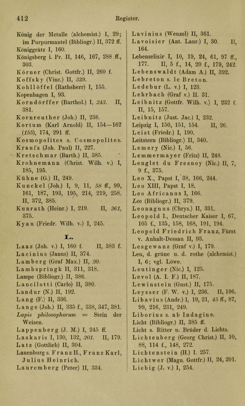 König der Metalle (alchemist.) I, 29; im Purpurmantel (Bibliogr.) II, 372 ff. Königgrätz I, 160. Königsberg i. Pr. II, 146, 167, 288 ff., 303. Körner (Christ. Gottfr.) II, 260 f. Koffsky (Vinc.) II, 339. Kohllöffel (Rathshen-) I, 155. Kopenhagen I, 93. Korndörffer (Barthol.) I, 2i3. II, 381. Kornreuther (Joh.) II, 236. Kor tum (Karl Arnold) II, 154—162 (155), 174, 291 ff Kosmopolites s. Cosmopolites. Kraufs (Joh. Paul) II, 227. Kretschmar (Barth.) II, 385. Krohnemann (Christ. Wilh. v.) I, 185, 195. Kühne (G.) II, 249. Kunckel (Joh.) I, 9, 11, 58 ff., 99, 161, 187, 193, 195, 214, 219, 258. II, 372, 385. Kunrath (Heinr.) I, 219. II, 361, 375. Kyau (Friedr. Wilh. v.) I, 245. L. Laaz (Joh. v.) I, 160 f. II, 383 f. Lacinius (Janus) II, 374. Lamberg (Graf Max.) II, 30. Lambspringk II, 311, 318. Lampe (Bibliogr.) II, 386. Lancilotti (Carlo) II, 380. Landur (N.) II, 192. Lang (F.) II, 336. Lange (Joh.) II, 335 f., 338, 347, 381. Lapis philosophorum — Stein der Weisen. L a p p e n b e r g (J. M.) I, 245 ff. Laskaris I, 130, 132, 301. II, 179. Latz (Gottlieb) II, 304. Lauenburg s. Franz II., Franz Karl, Julius Heinrich. Lauremberg (Peter) II, 334. Lavinius (Wenzel) II, 361. Lavoisier (Ant. Laur.) I, 30. II, 164. Lebenselixir I, 10, 19, 24, 61, 97 ff., 177. II, 5 f., 14, 20 f., 179, 242. Lebenswaldt (Adam A.) II, 392. Lebreton s. le Breton. Ledebur (L. v.) I, 123. Lehrbach (Graf v.) II. 31. Leibnitz (Gottfr. Wilh. v.) I, 232 f. II, 15, 157. Leibnitz (Just. Jac.) I, 232. Leipzig I, 150, 151, 154. II, 26. Leist (Friedr.) I, 190. Leitstern (Bibliogr.) II, 340. L e m e r y (Nie.) I, 56. Leinmermayer (Fritz) II, 248. Lenglet du Fresnoy (Nie.) II, 7, 9 f., 375. Leo X., Papst I, 38, 166, 244. Leo XIII, Papst I, 18. Leo Africanus I, 166. I Leo (Bibliogr.) II, 379. j Leonagnus (Chrys.) II, 331. j Leopold!., Deutscher Kaiser I, 67, j 105 f., 135, 158, 168, 191, 194. Leopold Friedrich Franz, Fürst V. Anhalt-Dessau II, 93. Lesgewanz (Graf v.) I, 179. Leu, d. grüne u. d. rothe (alchemist.) I, 6; vgl. Löwe. Leutinger (Nie.) I, 125. Levol (A. I. F.) II, 187. Lewin stein (Gust.) II, 175. Leysser (F. W. v.) I, 236. II, 196. Libavius (Andr.) I, 19, 21, 45 ff., 87, 99, 216, 231, 249. Liborius s. ab Indagine. Licht (Bibliogr.) II, 385 ff. Licht s. Ritter ii. Brüder d. Lichts. Lichteuberg (Georg Christ.) II, 10, 88, 114 f., 148, 272. Lichtenstein (H.) I. 257. Licht wer (Magn. Gottfr.) 11, 24,201. I Liebig (J. v.) 1, 254.