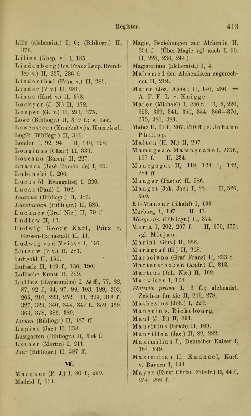 Lilie (alcbemist.) I, G; (Bibliogr.) II, 378. Lilien (Kasp. v.) I, 185. Linden!) erg (Jos. Franz Leop. Brend- 1er V.) II, 227, 236 f. Lindenthal (Frau v.) II, 281. Linder (? v.) II, 281. Linne (Karl v.) II, 378. Lockyer (.J. N.) II, 178. Loeper (G. v.) II, 241, 375. Löwe (Bibliogr.) II, 379 f.; s. Leu. Löwenstern (Kunckel v.) s. Kiinckel. Logik (Bibliogr.) II, 346. London I, 92, 94. II, 148, 198. Longinus (Cäsar) II, 339. Loscano (Baron) 11, 227. Lu an CO (Jose Ranion de) I, 26. Lubinski I, 206. L u c a s (d. Evangelist) I, 220. Lucas (Paul) I, 102. Lucerna (Bibliogr.) II, 386. Lucidariiim (Bibliogr.) II, 386. Luckner (Graf Nie.) II, 79 f. Ludlow II, 61. Ludwig Georg Karl, Prinz v. Hessen-Darmstadt II, 11. Ludwig von Neisse I, 197. Lützow (? V.) II, 281. Luftgold II, 151. Luftsalz II, 149 ,f., 156, 190. Lulliscbe Kunst II, 229. Lu 11 US (Raymundus) I, .24 If., 77, 82, 87, 92 f., 94, 97, 99, 103, 189, 203, 205, 210, 223, 252. II, 229, 318 f., 327, 329, 340, 344, .847 f., .852, 359, 36.8, 378, .886, 389. Lumen (Bibliogr.) II, 387 ff. Lupius (Jac.) II, 358. Lustgarten (Bibliogr.) II, 374 f. Luther (Martin) I, 211. Lux (Bibliogr.) II, 387 ff. m:. Macquer (P. J.) I, 80 f., 2.50. Madrid I, 134. Magie, Beziehungen zur Alchemie II, 234 f. (Über Magie vgl. auch I, 23. 11, 228, 236, 244.) Magisterium (alchemist.) I, 4. M a h 0 m e d den Alchemisten zugerech- net II, 219. Maier (Jos. Alois.; II, 140, 286) = A. F. F. L. V. Knigge. Maie r (Michael) I, 220 f. II, 8, 220, 323, 339, 341, 350, 3.54, 366—370, 375, 381, 384. Mainz II, 67 f., 207, 270 ff.; s. J o h a n n Philipp. Malten (H. M.) II, 207. M am u gn a o. Ma m ugnan o I, J/Jf., 197 f. II, 234. Manegogus II, 118, 124 f., 142, 284 ff. Manger (Pastor) II, 286. Mangel (Joh. Jac.) I, 88. 11,326, 340. El-Mansur (Khalif) I, 169. Marburg 1, 197. II, 41. Margarita (Bibliogr.) II, 374. Maria I, 202, 207 f. II, 370, .877; vgl. Mirjam. M a r i n i (Gius.) II, 358. Markgraf (H.) II, 218. Marsciano (Graf Franz) II, 233 f. Marter stecken (Andr.) II, 313. Martins (Joh. Nie.) II, 169. Marwiser I, 174. Materia prima I, 6 ff.; alchemist. Zeichen für sie II, 246, 278. Mathesius (Joh.) I, 229. Mauguin s. Richebourg. Maul (J. P.) II, 391. Mauritius (Erich) II, 169. M a u V i 110 n (Jac.) II, 82, 282. Maximilian I., Deutscher Kaiser I, 194, 249. i Maximilian 11. Emanuel, Kurf. I V. Bayern I, 134. ; M a y e r (Ernst Christ. Fricdr.) II, 44 f., 254, 288 f.