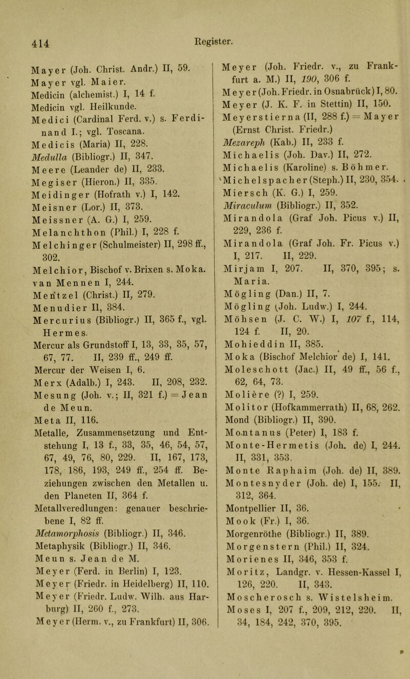 Mayer (Joh. Christ. Andr.) II, 59. Mayer vgl. Maier. Medicin (alcheinist.) I, 14 f. Medicin vgl. Heilkunde. Medici (Cardinal Ferd. v.) s. Ferdi- nand I.; vgl. Toscana. M e d i c i s (Maria) II, 228. Medulla (Bibliogr.) II, 347. Meere (Leander de) II, 233. Megiser (Hieron.) II, 335. Meidinger (Hofrath v.) I, 142. Meisner (Lor.) II, 373. Meissner (A. G.) I, 259. Melanchthon (Phil.) I, 228 f. Melchinger (Schulmeister) H, 298 fi’., 302. Melchior, Bischof v. Brixen s. Moka. van Menuen I, 244. Mentzel (Christ.) H, 279. Menudier 11, 384. Mercurius (Bibliogr.) II, 365 f., vgl. Hermes. Mercur als Grundstoff!, 13, 33, 35, 57, 67, 77. H, 239 ff., 249 ff. Mercur der Weisen I, 6. Merx (Adalb.) I, 243. H, 208, 232. Mesung (Joh. v.; H, 321 f.) = Jean de Meun. Meta H, 116. Metalle, Zusammensetzung und Ent- stehung I, 13 f., 33, 35, 46, 54, 57, 67, 49, 76, 80, 229. II, 167, 173, 178, 186, 193, 249 ff., 254 ff. Be- ziehungen zwischen den Metallen u. den Planeten 11, 364 f. Metallveredlungen: genauer beschrie- bene I, 82 ff. Metamorphosis (Bibliogr.) II, 346. Metaphysik (Bibliogr.) H, 346. Meun s. Jean de M. Meyer (Ferd. in Berlin) I, 123. Meyer (Friedr. in Heidelberg) II, 110. Meyer (Friedr. Ludw. Wilh. aus Har- burg) H, 260 f., 273. Meyer (Herrn, v., zu Frankfurt) H, 306. Meyer (Joh. Friedr. v., zu Frank- furt a. M.) II, 190, 306 f. Meyer (Joh. Friedr. in Osnabrück) 1,80. Meyer (J. K. F. in Stettin) II, 150. M e y e r s t i e r n a (H, 288 f.) M a y e r (Ernst Christ. Friedr.) Mezareph (Kab.) II, 233 f. Michaelis (Joh. Dav.) II, 272. Michaelis (Karoline) s. Böhmer. ‘ M i c h e 1 s p a c h e r (Steph.) H, 230, 354. . Miersch (K. G.) I, 259. Miraculum (Bibliogr.) II, 352. Mirandola (Graf Joh. Picus v.) II, 229, 236 f. Mirandola (Graf Joh. Fr. Picus v.) I, 217. II, 229. Mirjam I, 207. II, 370, 395; s. Maria. Mögling (Dan.) II, 7. Mögling (^Joh. Ludw.) I, 244. Möhsen (J. C. W.) I, 107 {., 114, 124 f. II, 20. Mohieddin II, 385. Moka (Bischof Melchior de) I, 141. Moleschott (Jac.) II, 49 ff., 56 f., 62, 64, 73. Moliere (?) I, 259. M 01 i 10 r (Hofkammerrath) H, 68, 262. Mond (Bibliogr.) II, 390. Mo.ntanus (Peter) I, 183 f. Monte-Hermetis (Joh. de) I, 244. II, 331, 353, Monte Raphaim (Joh. de) II, 389. Montesnyder (Joh. de) I, 155. II, 312, 364. Montpellier II, 36. Mook (Fr.) I, 36. Morgenröthe (Bibliogr.) H, 389. Morgenstern (Phil.) II, 324. Morienes H, 346, 353 f. Moritz, Landgr. v. Hessen-Kassel I, 126, 220. 11, 343. Moscherosch s. Wistelsheim. Moses I, 207 f., 209, 212, 220. H, 34, 184, 242, 370, 395.