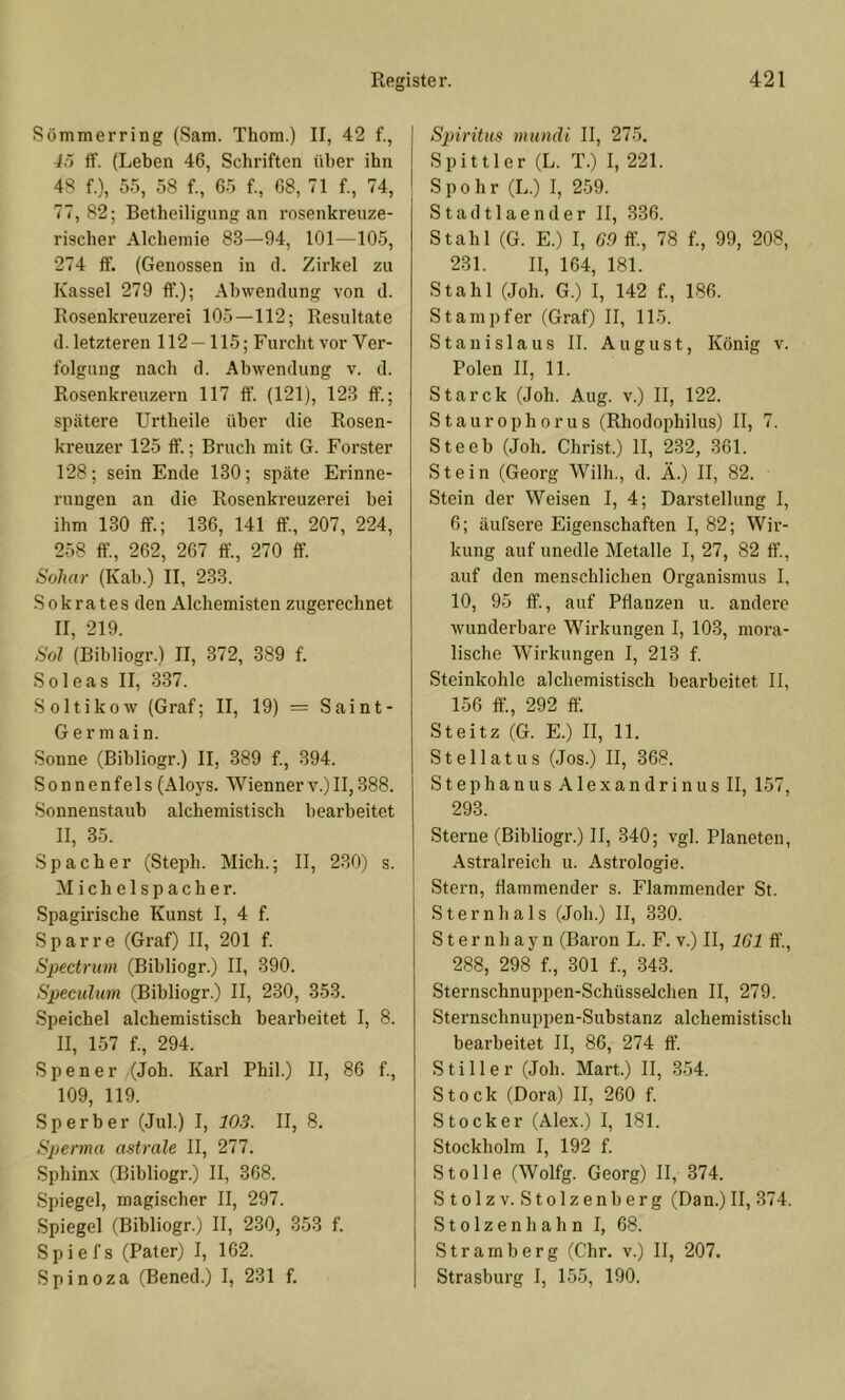Sömmerring (Sam. Thom.) II, 42 f., 45 ff. (Leben 46, Schriften über ihn 48 f.), 55, 58 f., 65 f., 68, 71 f., 74, 77,82; Betheiligung an rosenkreuze- rischer Alchemie 83—94, 101—105, 274 ff. (Genossen in il. Zirkel zu Kassel 279 ft’.); Abwendung von d. Rosenkreuzerei 105—112; Resultate d. letzteren 112 — 115; Furcht vor Ver- folgung nach d. Abwendung v. d. Rosenkreuzern 117 ft’. (121), 123 ff.; spätere Urtheile über die Rosen- kreuzer 125 ff.; Bruch mit G. Förster 128; sein Ende 130; späte Erinne- rungen an die Rosenkreuzerei bei ihm 130 ff.; 136, 141 ff, 207, 224, 258 ft’., 262, 267 ff., 270 ff. Soliar (Kab.) II, 233. Sokrates den Alchemisten zugerechnet II, 219. Sol (Bibliogr.) II, 372, 389 f. Soleas II, 337. Soltikow (Graf; II, 19) = Saint- G e r m a i n. Sonne (Bibliogr.) II, 389 f., 394. Sonnenfels (Aloys. Wiennerv.)II,388. Sonnenstaub alchemistisch bearbeitet II, 35. Spach er (Steph. Mich.; II, 230) s. Michelspacher. Spagirische Kunst I, 4 f. Spar re (Graf) II, 201 f. Spectrum (Bibliogr.) II, 390. Sjjeculum (Bibliogr.) II, 230, 353. Speichel alchemistisch bearbeitet I, 8. II, 157 f., 294. Spener (Joh. Karl Phil.) II, 86 f., 109, 119. Sperber (Jul.) I, 103. II, 8. Sperma astrale II, 277. Sphinx (Bibliogr.) II, 368. Spiegel, magischer II, 297. Spiegel (Bibliogr.) II, 2.30, 353 f. Spie fs (Pater) I, 162. Spinoza (Bened.) I, 231 f. Spiritus rntindi II, 27-5. Spittler (L. T.) I, 221. Spohr (L.) I, 2.59. S t a d 11 a e n d e r II, 336. Stahl (G. E.) I, GO ft, 78 f., 99, 208, 231. II, 164, 181. Stahl (Joh. G.) I, 142 f., 186. Stampfer (Graf) II, 115. Stanislaus II. August, König v. Polen II, 11. Starck (Joh. Aug. v.) II, 122. Staurophorus (Rhodophilus) II, 7. Steeb (Joh. Christ.) II, 232, 361. Stein (Georg Wilh., d. Ä.) II, 82. Stein der Weisen I, 4; Darstellung I, 6; äufsere Eigenschaften I, 82; Wir- kung auf unedle Metalle I, 27, 82 ff., auf den menschlichen Organismus I, 10, 95 ff., auf Pflanzen u. andere wunderbare Wirkungen I, 103, mora- lische Wirkungen I, 213 f. Steinkohle alchemistisch bearbeitet II, 156 ft, 292 ff. Steitz (G. E.) II, 11. Stellatus (Jos.) II, 368. S t e p h a n u s A1 e X a n d r i n u s II, 157, 293. Sterne (Bibliogr.) II, 340; vgl. Planeten, Astralreich u. Astrologie. Stern, flammender s. Flammender St. Sternhals (Joh.) II, 330. Sternhayn (Baron L. F. v.) II, 161 ft’., 288, 298 f., 301 f., 343. Sternschnuppen-Schüsselchen II, 279. Sternschnuppen-Substanz alchemistisch bearbeitet II, 86, 274 ft’. Stiller (Joh. Mart.) II, 354. Stock (Dora) II, 260 f. Stöcker (Alex.) I, 181. Stockholm I, 192 f. Stolle (Wolfg. Georg) II, 374. Stolz V. Stolzenberg (Dan.) II, 374. S101 z e n h a h n I, 68. Stramberg (C'hr. v.) II, 207. Strasburg I, 155, 190.