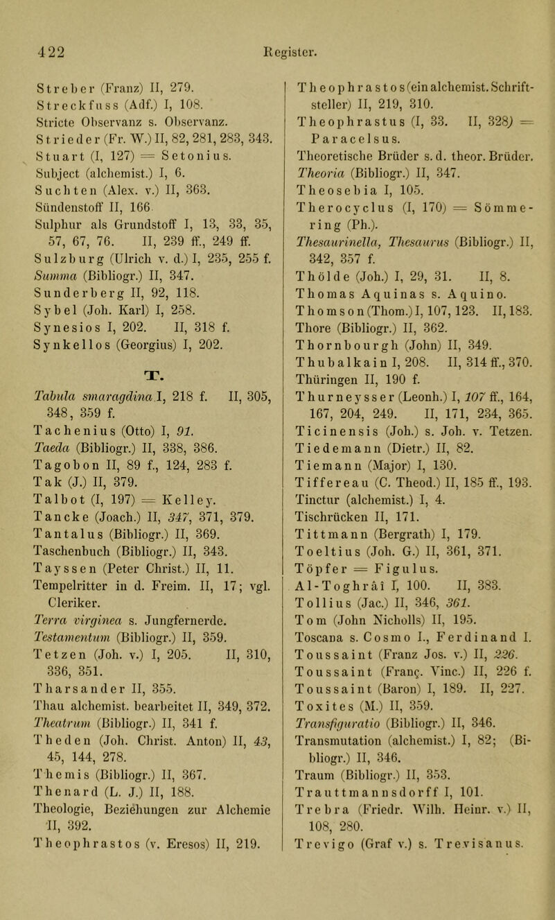 Streber (Franz) II, 279. Streck fass (Adf.) I, 108. Stricte Observanz s. Observanz. Strieder (Fr. W.) II, 82,281, 283, 343. Stuart (I, 127) = Setonius. Subject (alcbemist.) I, 6. S u c b t e n (Alex, v.) II, 363. Sündenstoff II, 166 Siilpluir als Grundstoff I, 13, 33, 3.5, 57, 67, 76. II, 239 ff., 249 ff. Sulzburg (Ulrich v. d.) I, 235, 255 f. Summa (ßibliogr.) II, 347. Sunderb erg II, 92, 118. Sy bei (Job. Karl) I, 2-58. Synesios I, 202. II, 318 f. Synkellos (Georgius) I, 202. T. Tabula smaraqdina 1, 218 f. II, 305, 348, 359 f. T a c h e n i u s (Otto) I, 91. Taeda (Bibliogr.) II, 338, 386. Tagobon II, 89 f., 124, 283 f. Tak (J.) II, 379. Talbot (I, 197) = Kelley. Tancke (Joach.) II, 347, 371, 379. Tantalus (Bibliogr.) II, 369. Taschenbuch (Bibliogr.) II, 343. Tayssen (Peter Christ.) II, 11. Tempelritter in d. Freim. II, 17; vgl. Cleriker. Terra virginea s. Jungfernerde. Testamentnm (Bibliogr.) II, 359. Tetzen (Joh. v.) I, 20-5. II, 310, 336, 351. Tharsander II, 3-55. Thau alchemist. bearbeitet II, 349, 372. Theatrum (Bibliogr.) II, 341 f. T h e d e n (Joh. Christ. Anton) II, 43, 45, 144, 278. Themis (Bibliogr.) II, 367. Thenard (L. J.) II, 188. Theologie, Beziehungen zur Alchemie II, 392. Theophrastos (v. Eresos) II, 219. Theoph rastos (ein alchemist. Schrift- steller) II, 219, 310. Theophrastus (I, 33. II, 3284 — Paracelsus. Theoretische Brüder s. d. theor. Brüder. Theoria (Bibliogr.) II, 347. T h e 0 s e 1) i a I, 105. Therocyclus (I, 170) = Sömme- ring (Ph.). Thesaurinella, Thesaurus (ßibliogr.) II, 342, 357 f. Th öl de (Joh.) I, 29, 31. 11,8. Thomas A q u i n a s s. A q u i n o. Thomson (Thom.) I, 107,123. II, 183. Thore (Bibliogr.) II, 362. Thornbourgh (John) II, 349. Thubalkaiü I, 208. II, 314 ff., 370. Thüringen II, 190 f. Thurneysser (Leonh.) 1,107 ff’., 164, 167, 204, 249. II, 171, 234, 365. Ticinensis (Joh.) s. Joh. v. Tetzen. Tiedemann (Dietr.) II, 82. Tie mann (Major) I, 130. Tiffereau (C. Theod.) II, 185 ff, 193. Tinctur (alchemist.) I, 4. Tischrückeu II, 171. Tittmann (Bergrath) I, 179. Toeltius (Joh. G.) II, 361, 371. Töpfer = Figulus. Al-Toghräi I, 100. II, 383. Tollius (Jac.) II, 346, 361. Tom (John Kicholls) II, 195. Toscana s. Cosmo I., Ferdinand 1. Toussaint (Franz Jos. v.) II, 226. Toussaint (Frang. Vinc.) II, 226 f. Toussaint (Baron) I, 189. II, 227. Toxites (M.) II, 359. Transfiguratio (Bibliogr.) II, 346. Transmutation (alchemist.) I, 82; (Bi- bliogr.) II, 346. Traum (Bibliogr.) II, 353. Trauttmannsdorff I, 101. Trebra (Friedr. Wilh. Ileiur. v.) II, 108, 280. Trevigo (Graf v.) s. Tre.visanus.