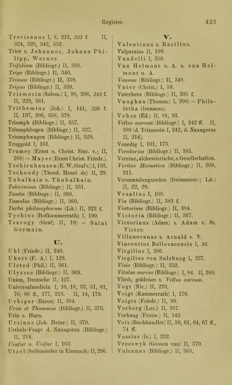 Trevisanus I, 8, 21-3, 323 f. II, 324, 328, 342, 3.52. Trier s. Johannes, Johann Phi- lipp, W e r n e r. Trifolium (Bihliogr.) II, 338. Triga (Bihliogr.) II, 340. Trinum (Bihliogr.) II, 339. Tripus (Bihliogr.) II, 339. T r i s in 0 s i n (Salom.) I, 98, 206, 242 f. II, 229, .381. Trithemius (Joh.) I, 141, 22G f. II, 197, 206, 358, 378. Triumph (Bihliogr.) II, 357. Triumphbogen (Bihliogr.) II, 337. Ti'iumphwagen (Bihliogr.) II, .329. Truggohl I, 161. Trumey (Ernst o. Christ. Sine. v.; II, 288) = Mayer (Ernst Christ. Friedr.). T s ch i r n h a u s e n (E. W. Grafv.) 1,133. Tschoudy (Theod. Henri de) II, 29. T u h a 1 k a i n s. T h u b a 1 k a i n. Tuhicinium (Bihliogr.) II, .331. Tumba (Bihliogr.) II, 360. Titmulits (Bihliogr.) II, 360. Turba pliilosoplwrum (Lit.) II, 323 f. Tychius (Hofkammerrath) I, 190. Tzarogy (Graf; H, 19) = Saint G e r m a i n. XJ. U h 1 (Friedr.) H, 248. Ukert (F. A.) I, 129. Ulsted (Phil.) H, 361. Ulysses (Bihliogr.) II, 369. Union, Deutsche II, 127. Universalmedicin I, 10, 18, 33, 51, 61, 70, 96 ff., 177, 213. II, 14, 179. U r b i g e r (Baron) H, 384. Urim et Thummim (Bihliogr.) H, 370. Urin s. Harn. Ursinus (Joh. Heinr.) II, 370. Urthels-Fragc d. Xaxagoras (Bihliogr.) H, 214. Usufur 0. Usifur I, 163. U t z e 1 (Seifensieder in Eisenach) II, 296. V. V a 1 e n t i n n s s. Basilius. Valparaiso II, 199. Vandelli I, 2.50. Van H e 1 m 0 n t u. A. s. v a n 11 e 1 - mont u. A. Vannus (Bihliogr.) 11, 348. Vater (Christ.) I, 59. Vaterherz (Bihliogr.) II, 395 f. V a u g h a n (Thomas; I, 200) = Phi 1 a - letha (Irenaeus). Vehse (Ed.) II, 81, 93. Vellus auremn (Bihliogr.) I, 242 ff. H, 380 (d. Trismosin I, 242, d. Naxagoras II, 214). Venedig I, 101, 173. Veredarim (Bihliogr.) II, 385. Vereine, alchemistische,s.Gesellschaften. Veritas Hermetica (Bihliogr.) II, 209, 211. Versammlnngsreden (freimaurer.; Lit.) II, 22, 29. Vesalius I, 108. Via (Bihliogr.) II, 383 f. Viatorium (Bihliogr.) H, 384. Victoria (Bihliogr.) II, 367. Victorinus (Adam) s. Adam v. St. Victor. Villanovanus s. Arnald v. V. Vincentius Bellovacensis I, IG. Virgilius I, 206. Virgilius von Salzburg I, 227. Visio (Bihliogr.) II, 352. Vitulus aureus (Bihliogr.) I, 84. H, 380. Vliefs, goldenes s. Vellus aureum. Vogt (Nie.) II, 270. Voigt (Kammerrath) I, 176. Voigts (Friedr.) II, 99. Vorherg (Luc.) II, 387. Vorhang (Freim.) H, 142. Vofs (Buchhändler) H, 59, 61, 64, 67 ff., 74 ff Vossius (Is.) I, 232. Vreeswyk (Goosen van) H, 379. Vulcanus iBihliogr.) II, 368.