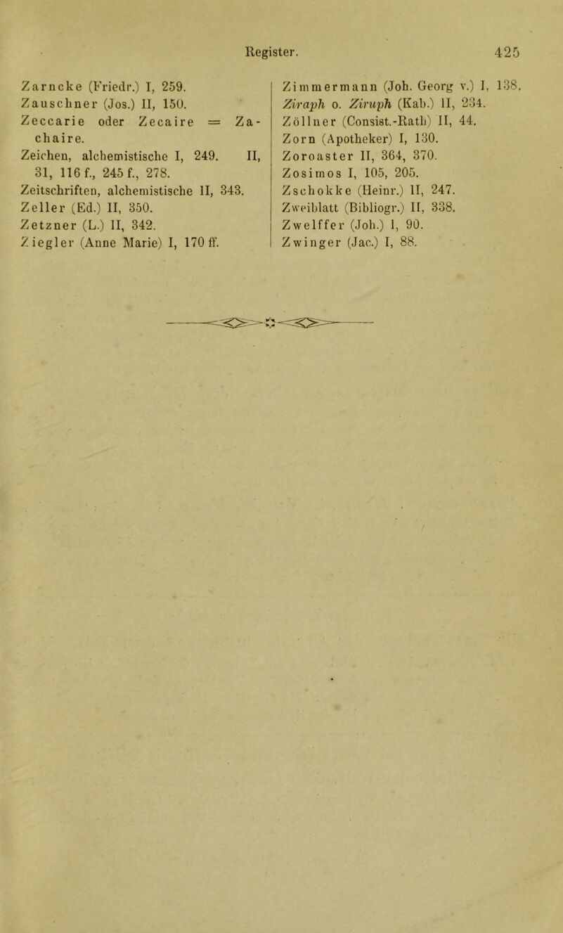 Zarncke (Friedr.) I, 259. Zauscbner (Jos.) II, 150. Zeccarie oder Zecaire = Za- ch ai re. Zeichen, alchemistische I, 249. II, 31, lief., 245 f., 278. Zeitschriften, alchemistische II, 343. Zeller (Ed.) II, 350. Zetzner (L.) II, 342. Ziegler (Anne Marie) 1, 170 ff. Zimmermann (Job. Georg v.) I, 138. Ziraph o. Ziruph (Kah.) II, 234. Zöllner (Consist.-Ilath) II, 44. Zorn (Apotheker) I, 130. Zoroaster II, 364, 370. Zosimos I, 105, 205. Zschokke (Heini’.) II, 247. Zweiblatt (Bibliogr.) II, 338. Zwelffer (Job.) 1, 90. Zwinger (Jac.) I, 88.