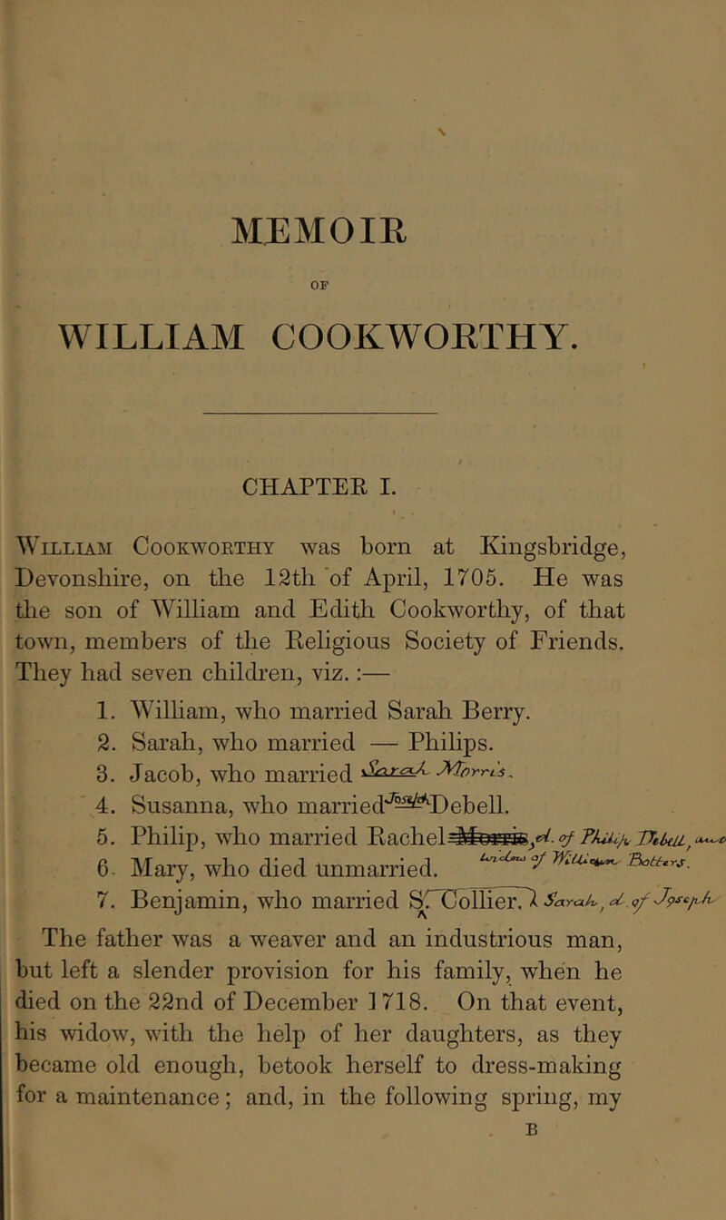 \ MJEMOIR OF WILLIAM COOKWORTHY. CHAPTEE I. William Cookworthy was born at Kingsbridge, Devonshire, on the 12th of April, 1705. He was tlie son of William and Edith Cookworthy, of that town, members of the Religious Society of Friends. They had seven children, viz.:— 1. 2. 3. 4. 5. 6. 7. Wilham, who married Sarah Berry. Sarah, who married — Philips. Jacob, who married Morrts, Susanna, who married'^^^Debell. Philip, who married Rachel^feHiej‘>^ e''75U^A Mary, who died unmarried. ^ Betters. Benjamin, who married The father was a weaver and an industrious man, but left a slender provision for his family, when he died on the 22nd of December 1718. On that event, his widow, with the help of her daughters, as they became old enough, betook herself to dress-making for a maintenance; and, in the following spring, my B