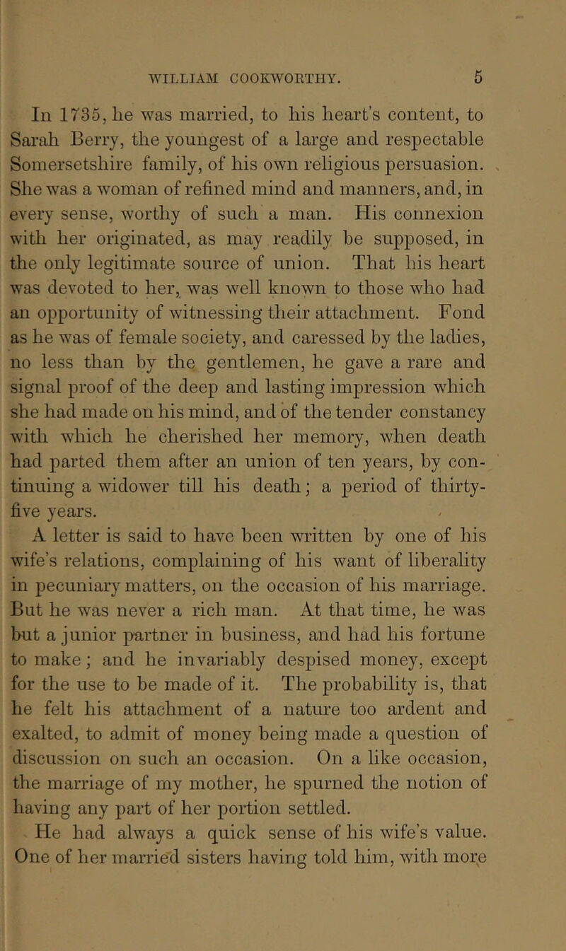 In 1735, lie was married, to liis heart’s content, to Sarah Berry, the youngest of a large and respectable Somersetshire family, of his own religious persuasion. . She was a woman of refined mind and manners, and, in every sense, worthy of such a man. His connexion witli her originated, as may readily be supposed, in the only legitimate source of union. That his heart was devoted to her, was well known to those who had an opportunity of witnessing their attachment. Fond as he was of female society, and caressed by the ladies, no less than by the gentlemen, he gave a rare and signal proof of the deep and lasting impression which she had made on his mind, and of the tender constancy witli which he cherished her memory, when death had parted them after an union of ten years, by con- tinuing a widower till his death; a period of thirty- five years. A letter is said to have been written by one of his wife’s relations, complaining of his want of liberahty in pecuniary matters, on the occasion of his marriage. But he was never a rich man. At that time, he was hut a junior partner in business, and had his fortune to make; and he invariably despised money, except for the use to be made of it. The probability is, that he felt his attachment of a nature too ardent and exalted, to admit of money being made a question of discussion on such an occasion. On a like occasion, the marriage of my mother, he spurned the notion of having any part of her portion settled. He had always a quick sense of his wife’s value. One of her marrie'd sisters having told him, with morp