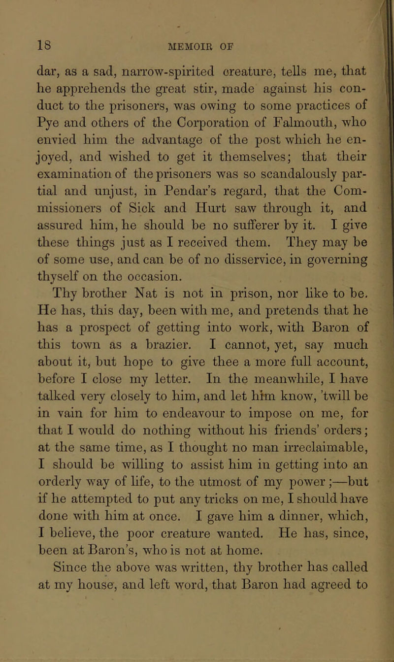 dar, as a sad, narrow-spirited creature, tells me, that he apprehends the great stir, made against his con- duct to the prisoners, was owing to some practices of Pye and others of the Corporation of Falmouth, who envied him the advantage of the post which he en- joyed, and wished to get it themselves; that their examination of the prisoners was so scandalously par- tial and unjust, in Pendar’s regard, that the Com- missioners of Sick and Hurt saw through it, and assured him, he should be no sufferer by it. I give these things just as I received them. They may be of some use, and can be of no disservice, in governing thyself on the occasion. Thy brother Nat is not in prison, nor hke to be. He has, this day, been with me, and pretends that he has a prospect of getting into work, with Baron of this town as a brazier. I cannot, yet, say much about it, but hope to give thee a more full account, before I close my letter. In the meanwhile, I have talked very closely to him, and let him know, ’twill be in vain for him to endeavour to impose on me, for that I would do nothing without his friends’ orders; at the same time, as I thought no man irreclaimable, I should be willing to assist him in getting into an orderly way of life, to the utmost of my power;—but if he attempted to put any tricks on me, I should have done with him at once. I gave him a dinner, which, I beheve, the poor creature wanted. He has, since, been at Baron’s, who is not at home. Since the above was written, thy brother has called at my house', and left word, that Baron had agreed to