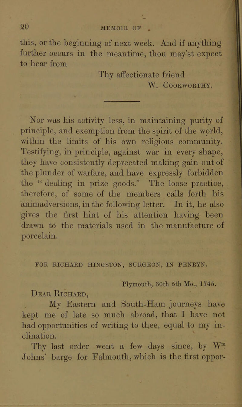 this, or the beginning of next week. And if anything further occurs in the meantime, thou may’st expect to liear from Thy ajffectionate friend W. Cookworthy. Nor was his activity less, in maintaining purity of principle, and exemption from the spirit of the world, within the limits of his own religious community. Testifying, in principle, against war in every shape, they have consistently deprecated making gain out of the plunder of warfare, and have expressly forbidden the “ dealing in prize goods.” The loose practice, therefore, of some of the members calls forth his animadversions, in the following letter. In it, he also gives the first hint of his attention having been drawn to the materials used in the manufacture of porcelain. FOR RICHARD HINGSTON, SURGEON, IN PENRYN. Plymouth, 30th 5th Mo., 1745. Dear Richard, My Eastern and South-Ham journeys have kept me of late so much abroad, that I have not had opportunities of writing to thee, equal to my in- clination. ' Thy last order went a few days since, by Johns’ barge for Falmouth, which is the first oppor-