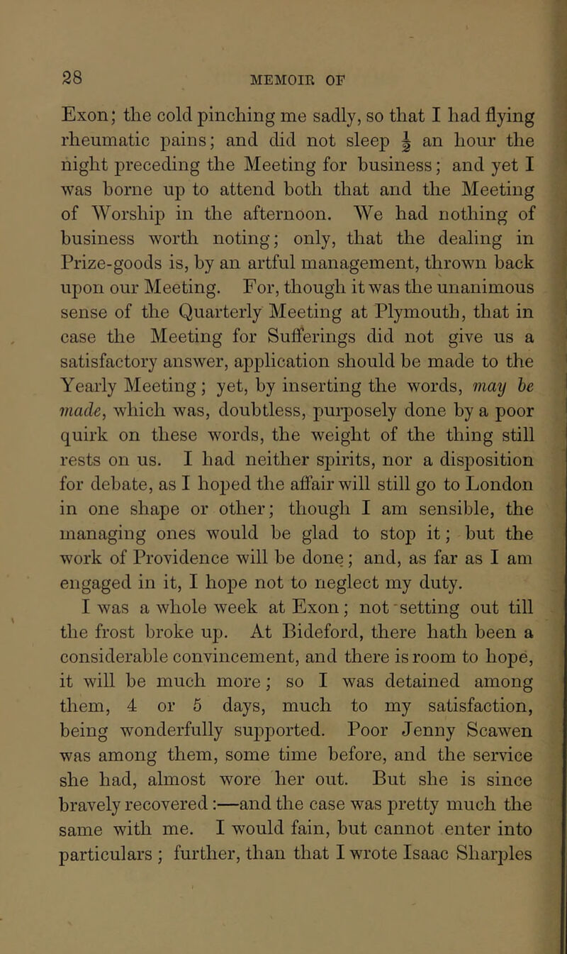 Exon; the cold pinching me sadly, so that I had flying rheumatic pains; and did not sleep | an hour the night preceding the Meeting for business; and yet I was borne up to attend both that and the Meeting of Worship in the afternoon. We had nothing of ^ business worth noting; only, that the dealing in ‘ Prize-goods is, by an artful management, thrown back ^ upon our Meeting. For, though it was tlie unanimous ’ sense of the Quarterly Meeting at Plymouth, that in ^ case the Meeting for Sufferings did not give us a i satisfactory answer, application should be made to the ’ Yearly Meeting; yet, by inserting the words, ??iay he made, which was, doubtless, purposely done by a poor quirk on these words, the weight of the thing still rests on us. I had neither sj)irits, nor a disposition for debate, as I hoped the affair will still go to London in one shape or other; though I am sensible, the managing ones would be glad to stop it; but the work of Providence will be done; and, as far as I am engaged in it, I hope not to neglect my duty. I was a whole week at Exon ; not'setting out till the frost broke up. At Bideford, there hath been a considerable convincement, and there is room to hope, it will be much more; so I was detained among them, 4 or 6 days, much to my satisfaction, being wonderfully supported. Poor Jenny Scawen was among them, some time before, and the service she had, almost wore her out. But she is since bravely recovered:—and the case was pretty much the same with me. I would fain, but cannot enter into particulars ; further, than that I wrote Isaac Sharpies