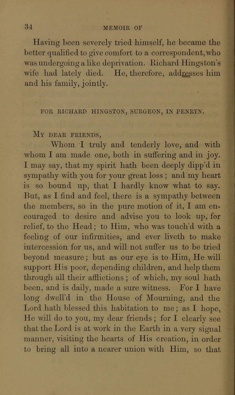 Having been severely tried himself, he became the J better qualified to give comfort to a correspondent, who a was undergoing a like deprivation. Richard Kingston’s wife had lately died. He, therefore, addj^^ses him 1 and his family, jointly. ’| FOR RICHARD KINGSTON, SURGEON, IN PENRYN. .’l My dear friends, ] Whom I truly and tenderly love, and with whom I am made one, both in suffering and in joy. I may say, that my spirit hath been deeply dipp’d in sympathy with you for your great loss ; and my heart is so bound up, that I hardly know what to say. But, as I find and feel, there is a sympathy between the members, so in the pure motion of it, I am en- couraged to desire and advise you to look up, for j relief, to the Head; to Him, who was touch’d with a feehng of our infirmities, and ever liveth to make ] intercession for us, and will not suffer us to be tried I beyond measure; but as our eye is to Him, He will I support His poor, depending children, and help them i through all their afflictions ; of which, my soul hath j been, and is daily, made a sure witness. For I have | long dwell’d in the House of Mourning, and the Lord hath blessed this habitation to me; as I hope, | He will do to you, my dear friends; for I clearly see ! that the Lord is at work in the Earth in a very signal | manner, visiting the hearts of His creation, in order i to bring all into a nearer union with Him, so that