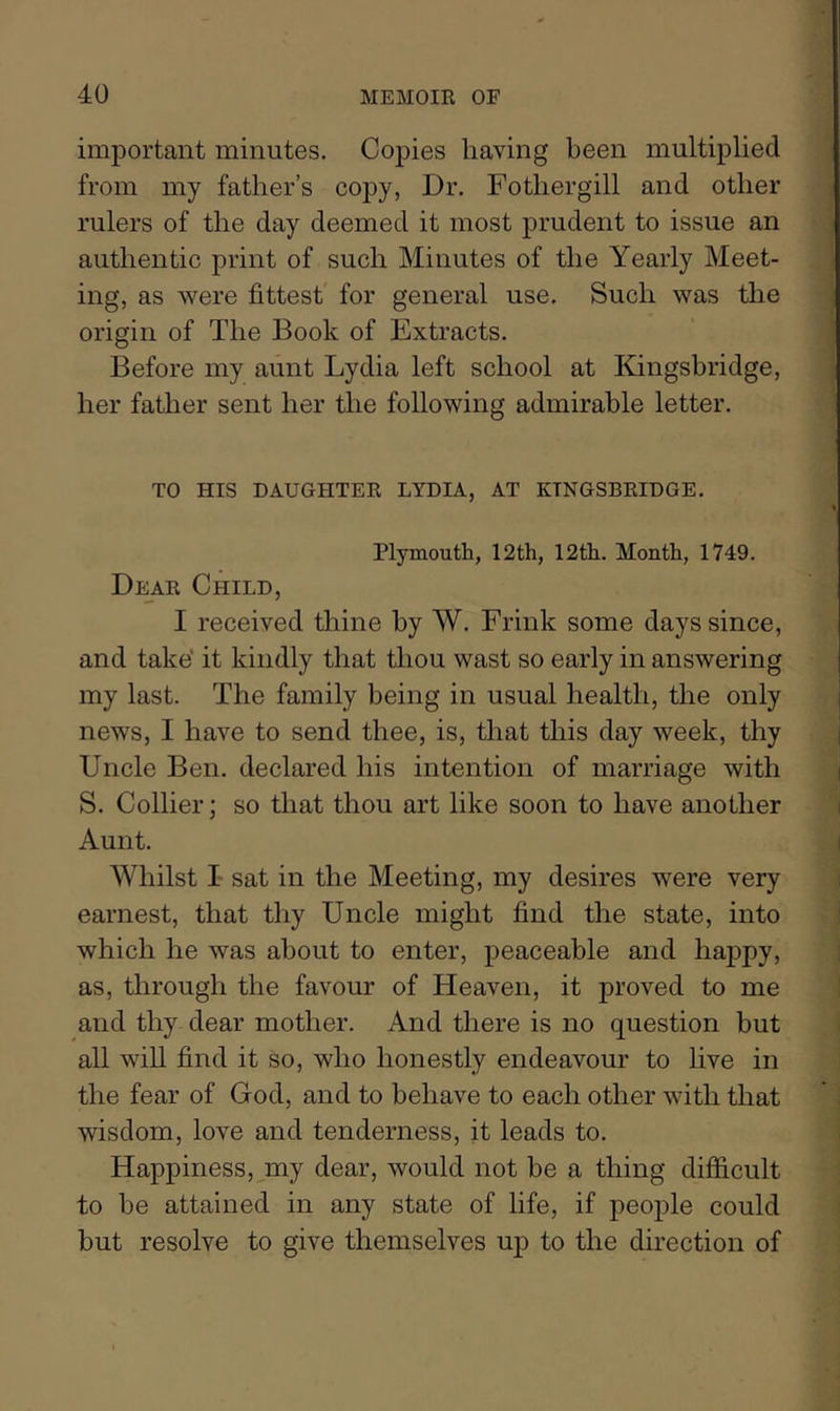 important minutes. Copies having been multiplied from my father’s coj)y, Dr. Fothergill and other rulers of the day deemed it most prudent to issue an authentic print of such Minutes of the Yearly Meet- ing, as were fittest for general use. Such was the origin of The Book of Extracts. Before my aunt Lydia left school at Kingshridge, her father sent her the following admirable letter. TO HIS DAUGHTER LYDIA, AT KTNGSBRIDGE. Plymouth, 12th, 12th. Month, 1749. Dear Child, I received thine by W. Frink some days since, and take’ it kindly that thou wast so early in answering my last. The family being in usual health, the only news, I have to send thee, is, that this day week, thy Uncle Ben. declared his intention of marriage with S. Collier; so that thou art like soon to have another Aunt. Whilst I sat in the Meeting, my desires were very earnest, that thy Uncle might find the state, into which he was about to enter, peaceable and happy, as, through the favour of Heaven, it proved to me and thy dear mother. And there is no question but all will find it so, who honestly endeavour to live in the fear of God, and to behave to each other with that wisdom, love and tenderness, it leads to. Happiness,^my dear, would not be a thing difficult to he attained in any state of life, if people could but resolve to give themselves up to the direction of