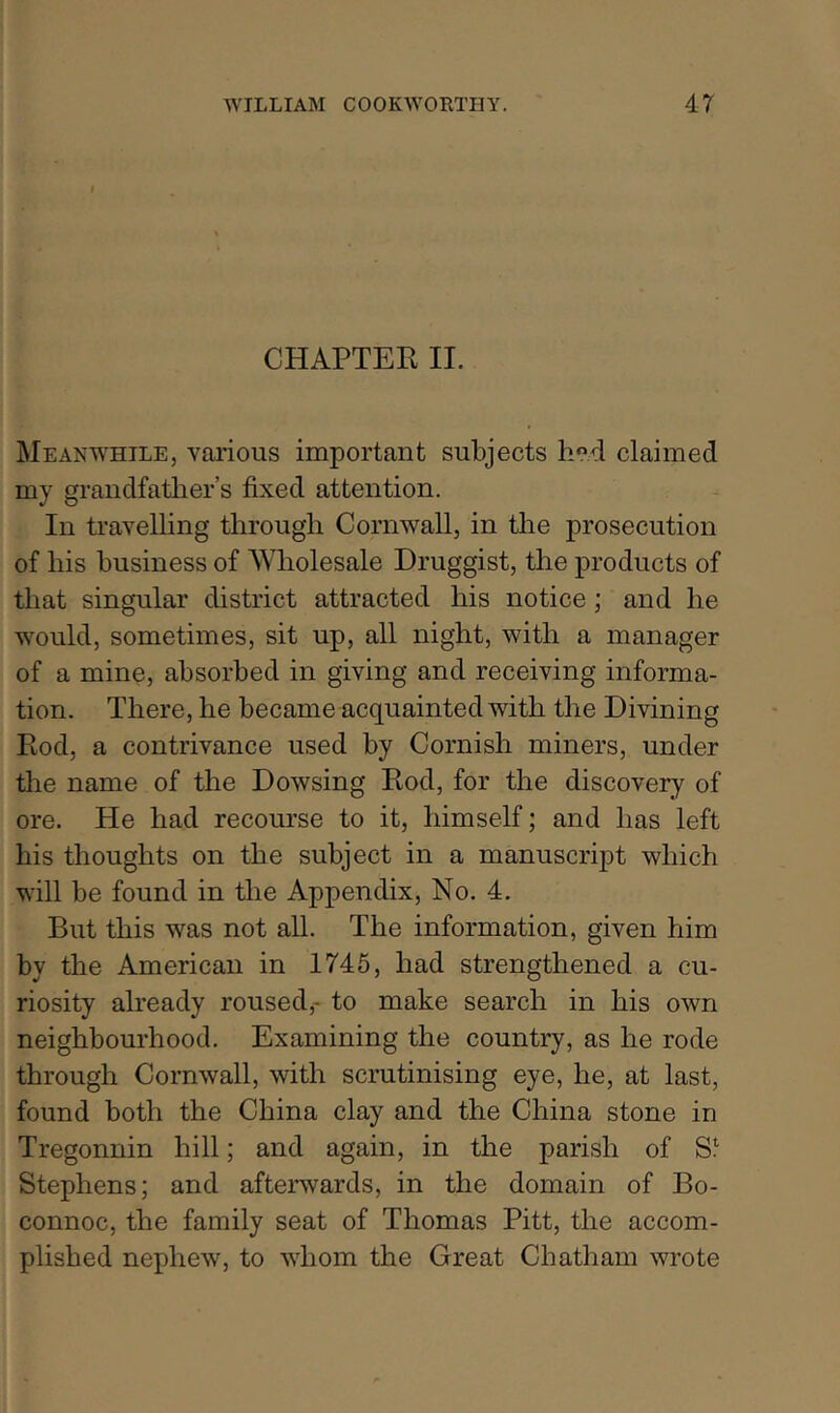 CHAPTER IL Meanwhile, various important subjects h?d claimed my grandfatlier’s fixed attention. In travelling through Cornwall, in the prosecution of his business of Wholesale Druggist, the products of that singular district attracted his notice; and he would, sometimes, sit up, all night, with a manager of a mine, absorbed in giving and receiving informa- tion. There, he became acquainted with the Divining Rod, a contrivance used by Cornish miners, under the name of the Dowsing Rod, for the discovery of ore. He had recourse to it, himself; and has left his thoughts on the subject in a manuscript which will be found in the Appendix, No. 4. But this was not all. The information, given him by the American in 1746, had strengthened a cu- riosity already roused,- to make search in his own neighbourhood. Examining the country, as he rode through Cornwall, with scrutinising eye, he, at last, found both the China clay and the China stone in Tregonuin hill; and again, in the parish of S!' Stephens; and afterwards, in the domain of Bo- connoc, the family seat of Thomas Pitt, the accom- plished nephew, to whom the Great Chatham wrote