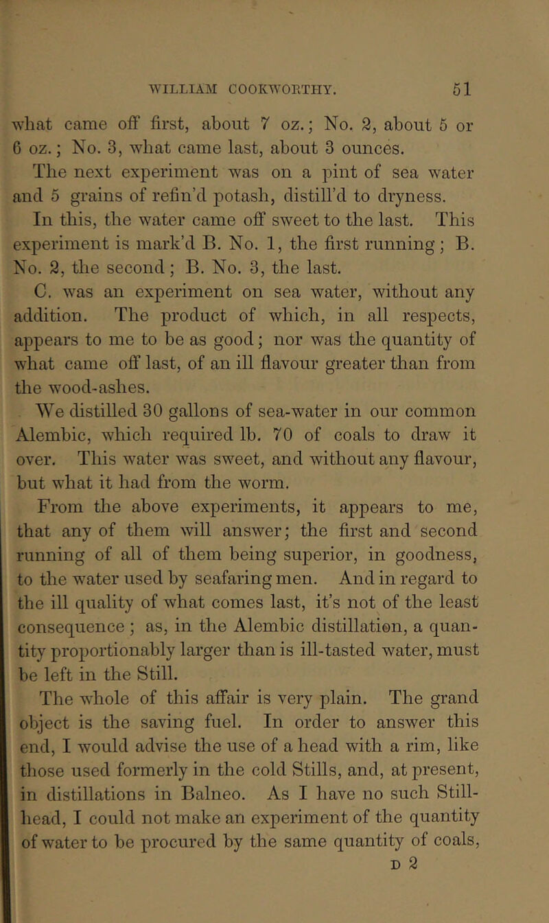 what came off first, about 7 oz.; No. 2, about 5 or 6 oz.; No. 3, wbat came last, about 3 ounces. The next experiment was on a pint of sea water and 5 grains of refin’d potash, distill’d to dryness. In this, the w^ater came off sweet to the last. This experiment is mark’d B. No. 1, the first running; B. No. 2, the second; B. No. 3, the last. C. was an experiment on sea water, without any addition. The product of which, in all respects, appears to me to be as good; nor was the quantity of what came off last, of an ill flavour greater than from the wmod-ashes. We distilled 30 gallons of sea-water in our common Alembic, which required lb. 70 of coals to draw it over. This water was sweet, and without any flavour, but what it had from the worm. From the above experiments, it appears to me, that any of them will answer; the first and second running of all of them being superior, in goodness, to the water used by seafaring men. And in regard to the ill quality of what comes last, it’s not of the least consequence ; as, in the Alembic distillation, a quan- tity proportionably larger than is ill-tasted water, must be left in the Still. The whole of this affair is very plain. The grand object is the saving fuel. In order to answer this end, I would advise the use of a head with a rim, like those used formerly in the cold Stills, and, at present, in distillations in Balneo. As I have no such Still- head, I could not make an experiment of the quantity of water to be procured by the same quantity of coals, D 2